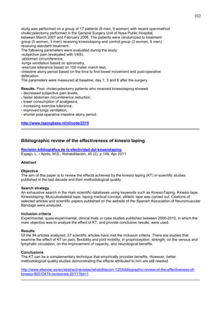 102
study was performed on a group of 17 patients (8 men, 9 women) with recent openmethod
cholecystectomy performed in the General Surgery Unit of Nysa Public Hospital,
between March 2007 and February 2008. The patients were randomized to treatment
group (5 women, 3 men) receiving kinesiotaping and control group (3 women, 6 men)
receiving standard treatment.
The following parameters were evaluated during the study:
-subjective pain (evaluated with VAS),
-abdomen circumference,
-lungs ventilation based on spirometry,
-exercise tolerance based on 100 meter march test,
-intestine atony period based on the time to first bowel movement and post-operative
defecation.
The parameters were measured at baseline, day 1, 3 and 8 after the surgery.
Results. Post- cholecystectomy patients who received kinesiotaping showed:
- decreased subjective pain levels,
- faster abdomen circumference reduction,
- lower consumption of analgesics,
- increasing exercise tolerance,
- improved lungs ventilation,
- shorter post-operative intestine atony period.
http://www.tapingbase.nl/nl/node/2319
______________________________________________________________________________________

Bibliographic review of the effectiveness of kinesio taping
Revisión bibliográfica de la efectividad del kinesiotaping
Espejo, L. / Apolo, M.D., Rehabilitación, 45 (2), p.148, Apr 2011
Abstract
Objective
The aim of this paper is to review the effects achieved by the kinesio taping (KT) in scientific studies
published in the last decade and their methodological quality.
Search strategy
An exhaustive search in the main scientific databases using keywords such as KinesioTaping, Kinesio tape,
Kinesiotaping, Musculoskeletal tape, taping medical concept, athletic tape was carried out. Citations of
selected articles and scientific papers published on the website of the Spanish Association of Neuromuscular
Bandage were analyzed.
Inclusion criteria
Experimental, quasi-experimental, clinical trials or case studies published between 2000-2010, in which the
main objective was to analyze the effect of KT, and provide conclusive results, were used.
Results
Of the 84 articles analyzed, 37 scientific articles have met the inclusion criteria. There are studies that
examine the effect of KT on pain, flexibility and joint mobility, in proprioception, strength, on the venous and
lymphatic circulation, on the improvement of capacity, and neurological benefits.
Conclusions
The KT can be a complementary technique that empirically provides benefits. However, better
methodological quality studies demonstrating the effects attributed to him are still needed.
http://www.elsevier.es/en/abstract/revistas/rehabilitacion-120/bibliographic-review-of-the-effectiveness-ofkinesio-90010474-revisiones-2011?bd=1
______________________________________________________________________________________

 