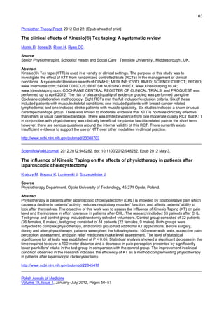 103
Physiother Theory Pract. 2012 Oct 22. [Epub ahead of print]

The clinical effects of Kinesio(®) Tex taping: A systematic review
Morris D, Jones D, Ryan H, Ryan CG.
Source
Senior Physiotherapist, School of Health and Social Care , Teesside University , Middlesbrough , UK.
Abstract
Kinesio(®) Tex tape (KTT) is used in a variety of clinical settings. The purpose of this study was to
investigate the effect of KTT from randomized controlled trials (RCTs) in the management of clinical
conditions. A systematic literature search of CINAHL; MEDLINE; OVID; AMED; SCIENCE DIRECT; PEDRO;
www.internurse.com; SPORT DISCUS; BRITISH NURSING INDEX; www.kinesiotaping.co.uk;
www.kinesiotaping.com; COCHRANE CENTRAL REGISTER OF CLINICAL TRIALS; and PROQUEST was
performed up to April 2012. The risk of bias and quality of evidence grading was performed using the
Cochrane collaboration methodology. Eight RCTs met the full inclusion/exclusion criteria. Six of these
included patients with musculoskeletal conditions; one included patients with breast-cancer-related
lymphedema; and one included stroke patients with muscle spasticity. Six studies included a sham or usual
care tape/bandage group. There was limited to moderate evidence that KTT is no more clinically effective
than sham or usual care tape/bandage. There was limited evidence from one moderate quality RCT that KTT
in conjunction with physiotherapy was clinically beneficial for plantar fasciitis related pain in the short term;
however, there are serious questions around the internal validity of this RCT. There currently exists
insufficient evidence to support the use of KTT over other modalities in clinical practice.
http://www.ncbi.nlm.nih.gov/pubmed/23088702
______________________________________________________________________________________
ScientificWorldJournal. 2012;2012:948282. doi: 10.1100/2012/948282. Epub 2012 May 3.

The influence of Kinesio Taping on the effects of physiotherapy in patients after
laparoscopic cholecystectomy
Krajczy M, Bogacz K, Luniewski J, Szczegielniak J.
Source
Physiotherapy Department, Opole University of Technology, 45-271 Opole, Poland.
Abstract
Physiotherapy in patients after laparoscopic cholecystectomy (CHL) is impeded by postoperative pain which
causes a decline in patients' activity, reduces respiratory muscles' function, and affects patients' ability to
look after themselves. The objective of this work was to assess the influence of Kinesio Taping (KT) on pain
level and the increase in effort tolerance in patients after CHL. The research included 63 patients after CHL.
Test group and control group included randomly selected volunteers. Control group consisted of 32 patients
(26 females, 6 males), test group consisted of 31 patients (22 females, 9 males). Both groups were
subjected to complex physiotherapy, and control group had additional KT applications. Before surgery,
during and after physiotherapy, patients were given the following tests: 100-meter walk tests, subjective pain
perception assessment, and pain relief medicines intake level assessment. The level of statistical
significance for all tests was established at P < 0.05. Statistical analysis showed a significant decrease in the
time required to cover a 100-meter distance and a decrease in pain perception presented by significantly
lower painkillers' intake in the test group in comparison with the control group. The improvement in clinical
condition observed in the research indicates the efficiency of KT as a method complementing physiotherapy
in patients after laparoscopic cholecystectomy.
http://www.ncbi.nlm.nih.gov/pubmed/22645478
______________________________________________________________________________________
Polish Annals of Medicine
Volume 19, Issue 1, January–July 2012, Pages 50–57

 