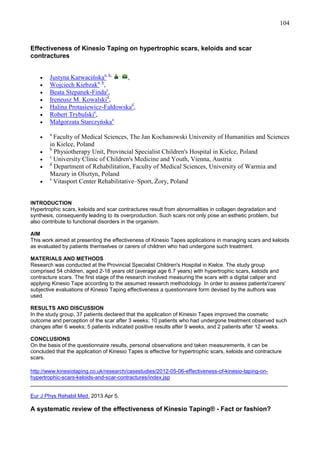 104

Effectiveness of Kinesio Taping on hypertrophic scars, keloids and scar
contractures

•
•
•
•
•
•
•
•
•
•
•
•

Justyna Karwacińskaa, b, , ,
Wojciech Kiebzaka, b,
Beata Stepanek-Findac,
Ireneusz M. Kowalskid,
Halina Protasiewicz-Fałdowskad,
Robert Trybulskie,
Małgorzata Starczyńskaa
a

Faculty of Medical Sciences, The Jan Kochanowski University of Humanities and Sciences
in Kielce, Poland
b
Physiotherapy Unit, Provincial Specialist Children's Hospital in Kielce, Poland
c
University Clinic of Children's Medicine and Youth, Vienna, Austria
d
Department of Rehabilitation, Faculty of Medical Sciences, University of Warmia and
Mazury in Olsztyn, Poland
e
Vitasport Center Rehabilitative–Sport, śory, Poland

INTRODUCTION
Hypertrophic scars, keloids and scar contractures result from abnormalities in collagen degradation and
synthesis, consequently leading to its overproduction. Such scars not only pose an esthetic problem, but
also contribute to functional disorders in the organism.
AIM
This work aimed at presenting the effectiveness of Kinesio Tapes applications in managing scars and keloids
as evaluated by patients themselves or carers of children who had undergone such treatment.
MATERIALS AND METHODS
Research was conducted at the Provincial Specialist Children's Hospital in Kielce. The study group
comprised 54 children, aged 2-18 years old (average age 6.7 years) with hypertrophic scars, keloids and
contracture scars. The first stage of the research involved measuring the scars with a digital caliper and
applying Kinesio Tape according to the assumed research methodology. In order to assess patients'/carers'
subjective evaluations of Kinesio Taping effectiveness a questionnaire form devised by the authors was
used.
RESULTS AND DISCUSSION
In the study group, 37 patients declared that the application of Kinesio Tapes improved the cosmetic
outcome and perception of the scar after 3 weeks; 10 patients who had undergone treatment observed such
changes after 6 weeks; 5 patients indicated positive results after 9 weeks, and 2 patients after 12 weeks.
CONCLUSIONS
On the basis of the questionnaire results, personal observations and taken measurements, it can be
concluded that the application of Kinesio Tapes is effective for hypertrophic scars, keloids and contracture
scars.
http://www.kinesiotaping.co.uk/research/casestudies/2012-05-06-effectiveness-of-kinesio-taping-onhypertrophic-scars-keloids-and-scar-contractures/index.jsp
______________________________________________________________________________________
Eur J Phys Rehabil Med. 2013 Apr 5.

A systematic review of the effectiveness of Kinesio Taping® - Fact or fashion?

 