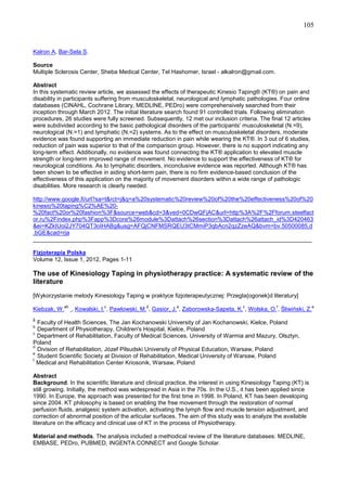 105

Kalron A, Bar-Sela S.
Source
Multiple Sclerosis Center, Sheba Medical Center, Tel Hashomer, Israel - alkalron@gmail.com.
Abstract
In this systematic review article, we assessed the effects of therapeutic Kinesio Taping® (KT®) on pain and
disability in participants suffering from musculoskeletal, neurological and lymphatic pathologies. Four online
databases (CINAHL, Cochrane Library, MEDLINE, PEDro) were comprehensively searched from their
inception through March 2012. The initial literature search found 91 controlled trials. Following elimination
procedures, 26 studies were fully screened. Subsequently, 12 met our inclusion criteria. The final 12 articles
were subdivided according to the basic pathological disorders of the participants' musculoskeletal (N.=9),
neurological (N.=1) and lymphatic (N.=2) systems. As to the effect on musculoskeletal disorders, moderate
evidence was found supporting an immediate reduction in pain while wearing the KT®. In 3 out of 6 studies,
reduction of pain was superior to that of the comparison group. However, there is no support indicating any
long-term effect. Additionally, no evidence was found connecting the KT® application to elevated muscle
strength or long-term improved range of movement. No evidence to support the effectiveness of KT® for
neurological conditions. As to lymphatic disorders, inconclusive evidence was reported. Although KT® has
been shown to be effective in aiding short-term pain, there is no firm evidence-based conclusion of the
effectiveness of this application on the majority of movement disorders within a wide range of pathologic
disabilities. More research is clearly needed.
http://www.google.fi/url?sa=t&rct=j&q=a%20systematic%20review%20of%20the%20effectiveness%20of%20
kinesio%20taping%C2%AE%20%20fact%20or%20fashion%3F&source=web&cd=3&ved=0CDwQFjAC&url=http%3A%2F%2Fforum.steelfact
or.ru%2Findex.php%3Fapp%3Dcore%26module%3Dattach%26section%3Dattach%26attach_id%3D420463
&ei=KZkIUoi2JY704QT3oIHABg&usg=AFQjCNFMSRQEU3tCMmiP3qbAcn2qzZzeAQ&bvm=bv.50500085,d
.bGE&cad=rja
______________________________________________________________________________________
Fizjoterapia Polska
Volume 12, Issue 1, 2012, Pages 1-11

The use of Kinesiology Taping in physiotherapy practice: A systematic review of the
literature
[Wykorzystanie metody Kinesiology Taping w praktyce fizjoterapeutycznej: Przegla{ogonek}d literatury]
ab

Kiebzak, W.

c

d

e

c

f

a

, Kowalski, I. , Pawlowski, M. , Gasior, J. , Zaborowska-Sapeta, K. , Wolska, O. , Śliwiński, Z.

a

Faculty of Health Sciences, The Jan Kochanowski University of Jan Kochanowski, Kielce, Poland
Department of Physiotherapy, Children's Hospital, Kielce, Poland
c
Department of Rehabilitation, Faculty of Medical Sciences, University of Warmia and Mazury, Olsztyn,
Poland
d
Division of Rehabilitation, Józef Pilsudski University of Physical Education, Warsaw, Poland
e
Student Scientific Society at Division of Rehabilitation, Medical University of Warsaw, Poland
f
Medical and Rehabilitation Center Kriosonik, Warsaw, Poland
b

Abstract
Background. In the scientific literature and clinical practice, the interest in using Kinesiology Taping (KT) is
still growing. Initially, the method was widespread in Asia in the 70s. In the U.S., it has been applied since
1990. In Europe, the approach was presented for the first time in 1998. In Poland, KT has been developing
since 2004. KT philosophy is based on enabling the free movement through the restoration of normal
perfusion fluids, analgesic system activation, activating the lymph flow and muscle tension adjustment, and
correction of abnormal position of the articular surfaces. The aim of this study was to analyze the available
literature on the efficacy and clinical use of KT in the process of Physiotherapy.
Material and methods. The analysis included a methodical review of the literature databases: MEDLINE,
EMBASE, PEDro, PUBMED, INGENTA CONNECT and Google Scholar.

 