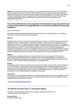 106

Results. We analyzed 87 scientific publications in peer-reviewed journals on the use of KT in the various
fields of medicine and of sport of which 3 were randomized trials. Among all publications and speeches
reporting the efficacy of KT method there was no paper reporting the dangers or side effects of the method.
The review indicates that most of the papers about KT were published Polish Journal of Physiotherapy
Conclusions. Kinesiology Taping is widely used in supporting the practice of physiotherapy. ©
MEDSPORTPRESS, 2012.
______________________________________________________________________________________

The relative effectiveness of non-steroidal anti-inflammatory drugs (Ibuprofen®) and
a taping method (Kinesio Taping® Method) in the treatment of episodic tension-type
headaches
Henry, Justin Michael
Dissertation submitted in partial compliance with the requirements for a Masters Degree in Technology:
Chiropractic, Durban University of Technology, 2009.
Abstract:
Headaches are one of the most common clinical conditions in medicine, and 80% of these are tension-type
headaches (TTH). TTH has a greater socioeconomic impact than any other type of headache due to its
prevalence. Within the TTH category, episodic TTH are more prevalent than chronic TTH. The mainstay in
the treatment of TTH are simple analgesics and NSAIDs. Unless contraindicated, NSAIDs are often the most
effective treatment for ETTH. However patients suffering with TTH tend to relate their headaches to
increased muscle stiffness in the neck and shoulders and thus the non-pharmacological treatment of ETTH
could be directed at the associated musculoskeletal components of ETTH. It is therefore proposed that the
Kinesio Taping® Method may have an effect in the treatment of the muscular component of ETTH.
Method:
This study was a prospective randomised clinical trial with two intervention groups (n=16) aimed at
determining the relative effectiveness of a NSAID and the Kinesio Taping® Method in the treatment of
ETTHs. The patients were treated at 5 consultations over a 3 week period. Feedback was obtained using
the: NRS – 101, the CMCC Neck Disability Index and a Headache Diary.
Results:
The Headache Diary showed a reduction in the presence and number, mean duration and pain intensity of
ETTH in both groups. These treatment effects were sustained after the cessation of treatment with the
exception of mean pain intensity in the Kinesio Taping® Method group. The mean NRS score decreased in
both groups but at a slightly faster rate in the Kinesio Taping® Method group. The CMCC showed an
improvement in the functional ability of the patients in both groups.
Conclusion:
There seems to be no significant difference in the relative effectiveness of the treatment modalities. We can
thus state that the overall short-term reduction in symptomatology supports the use of NSAIDs or Kinesio
Taping® Method in the treatment of ETTH.
http://ir.dut.ac.za:8080/handle/10321/521

_______________________________________________________________________________
The Effects of Kinesio Tape in a Therapeutic Setting
Frankamp, Hannah; Kelly, Erin; Wayda, Nicole; Apsley, Michelle; and Warner, Cory,
Physical Function CATs. Paper 34.
Document Type
Critically Appraised Topic

 