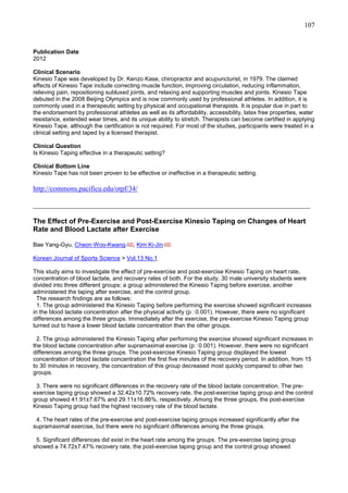 107

Publication Date
2012
Clinical Scenario
Kinesio Tape was developed by Dr. Kenzo Kase, chiropractor and acupuncturist, in 1979. The claimed
effects of Kinesio Tape include correcting muscle function, improving circulation, reducing inflammation,
relieving pain, repositioning subluxed joints, and relaxing and supporting muscles and joints. Kinesio Tape
debuted in the 2008 Beijing Olympics and is now commonly used by professional athletes. In addition, it is
commonly used in a therapeutic setting by physical and occupational therapists. It is popular due in part to
the endorsement by professional athletes as well as its affordability, accessibility, latex free properties, water
resistance, extended wear times, and its unique ability to stretch. Therapists can become certified in applying
Kinesio Tape, although the certification is not required. For most of the studies, participants were treated in a
clinical setting and taped by a licensed therapist.
Clinical Question
Is Kinesio Taping effective in a therapeutic setting?
Clinical Bottom Line
Kinesio Tape has not been proven to be effective or ineffective in a therapeutic setting.

http://commons.pacificu.edu/otpf/34/
_______________________________________________________________________________
The Effect of Pre-Exercise and Post-Exercise Kinesio Taping on Changes of Heart
Rate and Blood Lactate after Exercise
Bae Yang-Gyu, Cheon Woo-Kwang

, Kim Ki-Jin

Korean Journal of Sports Science > Vol.13 No.1
This study aims to investigate the effect of pre-exercise and post-exercise Kinesio Taping on heart rate,
concentration of blood lactate, and recovery rates of both. For the study, 30 male university students were
divided into three different groups: a group administered the Kinesio Taping before exercise, another
administered the taping after exercise, and the control group.
The research findings are as follows:
1. The group administered the Kinesio Taping before performing the exercise showed significant increases
in the blood lactate concentration after the physical activity (p＜0.001). However, there were no significant
differences among the three groups. Immediately after the exercise, the pre-exercise Kinesio Taping group
turned out to have a lower blood lactate concentration than the other groups.
2. The group administered the Kinesio Taping after performing the exercise showed significant increases in
the blood lactate concentration after supramaximal exercise (p＜0.001). However, there were no significant
differences among the three groups. The post-exercise Kinesio Taping group displayed the lowest
concentration of blood lactate concentration the first five minutes of the recovery period. In addition, from 15
to 30 minutes in recovery, the concentration of this group decreased most quickly compared to other two
groups.
3. There were no significant differences in the recovery rate of the blood lactate concentration. The preexercise taping group showed a 32.42±10.72% recovery rate, the post-exercise taping group and the control
group showed 41.91±7.67% and 29.11±16.86%, respectively. Among the three groups, the post-exercise
Kinesio Taping group had the highest recovery rate of the blood lactate.
4. The heart rates of the pre-exercise and post-exercise taping groups increased significantly after the
supramaximal exercise, but there were no significant differences among the three groups.
5. Significant differences did exist in the heart rate among the groups. The pre-exercise taping group
showed a 74.72±7.47% recovery rate, the post-exercise taping group and the control group showed

 