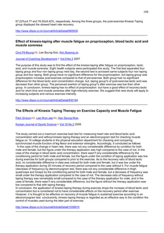 108
67.22%±4.77 and 76.55±9.42%, respectively. Among the three groups, the post-exercise Kinesia Taping
group displayed the slowest heart rate recovery.
http://www.dbpia.co.kr/Journal/ArticleDetail/665630
______________________________________________________________________________________

Effect of kinesio-taping after muscle fatigue on proprioception, blood lactic acid and
muscle soreness
Choi Pil-Byung

, Lee Byung-Soo, Kim Byeong-Jo

Journal of Coaching Development > Vol.9 No.3 2007
The purpose of this study was to find the effect of the kinesio-taping after fatigue on proprioception, lactic
acid, and muscle soreness. Eight health subjects were participated this study. The frist test separated four
taping group and four non taping group next day, the second test is acrossed same subjects four non taping
group and four taping. Both group have no significant difference for the proprioception. but taping group was
proprioception increase post-exercise compared to that of pre-exercise. Both group had no significant
difference for the blood lactic acid concentration change. but, taping group"s of post-exercise lactic acid was
decrease than other group. The perceived exertion of taping group"s after exercise was low than other
group. In conclusion, kinesio-taping has no effect of proprioception. but have a good effect of recovery lactic
acid for short time and muscle soreness after high-intensity exercise. We suggest that next study will apply to
increasing subjects and various exercise intensity.
http://www.dbpia.co.kr/Journal/ArticleDetail/830194
______________________________________________________________________________________

The Effects of Kinesio Taping Therapy on Exercise Capacity and Muscle Fatigue
Park Gi-bum

, Lee Won-Jae

, Han Seung-Wan

Korean Journal of Sports Science > Vol.18 No.2 2009

The study carried out a maximum exercise load test for measuring heart rate and blood lactic acid
concentration with and without kinesio taping therapy and an electromyogram test for checking muscle
fatigue on 14 college students in the physical education department for checking and comparing
synchronized muscle function of leg flexor and extensor strengths. Accordingly, it concluded as follows:
In the case of the change in heart rate, there was not any considerable difference by condition for both
male and female, but the figure under the therapy application was high compared to the case of not. In the
case of the change in blood lactic acid concentration, there wasn"t any considerable difference by the
conditioning period for both male and female, but the figure under the condition of taping application was low
during exercise for both groups compared to prior to the exercise. As to the recovery ratio of blood lactic
acid, no considerable difference in data was noticed for both male and female, but it was low under the
therapy application during 20 minutes of recovery period compared to the case without it. For muscle fatigue
(decrease of frequency) by electromyogram test, there was not any considerable difference in thigh
quadriceps and biceps by the conditioning period for both male and female, but a decrease of frequency was
small under the therapy application compared to the case of not. The decrease ratio of frequency without
taping therapy was remarkably small compared to the case of the therapy application for male, and in the
case of female, there wasn"t any considerable difference, but the figure without the therapy application was
low compared to that with taping therapy.
In conclusion, the application of kinesio taping therapy during exercise drops the increase of blood lactic acid
concentration but is considered not to have considerable effects on the recovery period after exercise.
However, it is thought to be effective on recovery of muscle fatigue in sustained exercise according to an
electromyogram test. conclusionly, kinesio taping therapy is regarded as an effective way to the condition the
control of muscles used during the later part of exercise.
http://www.dbpia.co.kr/Journal/ArticleDetail/1036915
______________________________________________________________________________________

 
