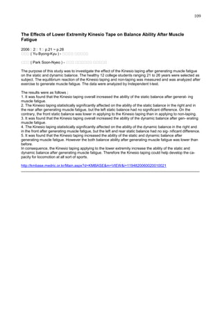 109

The Effects of Lower Extremity Kinesio Tape on Balance Ability After Muscle
Fatigue
2006＜ 2＜ 1＜ p.21 ~ p.28
유유유 ( Yu Byong-Kyu ) - ＜＜＜＜ ＜＜＜＜＜
유유유 ( Park Soon-Nyeo ) - ＜＜＜ ＜＜＜＜＜＜ ＜＜＜＜＜
The purpose of this study was to investigate the effect of the Kinesio taping after generating muscle fatigue
on the static and dynamic balance. The healthy 12 college students ranging 21 to 26 years were selected as
subject. The equilibrium reaction of the Kinesio taping and non-taping was measured and was analyzed after
exercise to generate muscle fatigue. The data were analyzed by Independent t-test.
The results were as follows ;
1. It was found that the Kinesio taping overall increased the ability of the static balance after generat- ing
muscle fatigue.
2. The Kinesio taping statistically significantly affected on the ability of the static balance in the right and in
the rear after generating muscle fatigue, but the left static balance had no significant difference. On the
contrary, the front static balance was lower in applying to the Kinesio taping than in applying to non-taping.
3. It was found that the Kinesio taping overall increased the ability of the dynamic balance after gen- erating
muscle fatigue.
4. The Kinesio taping statistically significantly affected on the ability of the dynamic balance in the right and
in the front after generating muscle fatigue, but the left and rear static balance had no sig- nificant difference.
5. It was found that the Kinesio taping increased the ability of the static and dynamic balance after
generating muscle fatigue. However the both balance ability after generating muscle fatigue was lower than
before.
In consequence, the Kinesio taping applying to the lower extremity increase the ability of the static and
dynamic balance after generating muscle fatigue. Therefore the Kinesio taping could help develop the capacity for locomotion at all sort of sports.
http://kmbase.medric.or.kr/Main.aspx?d=KMBASE&m=VIEW&i=1194820060020010021
______________________________________________________________________________________

 
