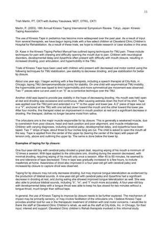 11
Trish Martin, PT, CKTI with Audrey Yasukawa, MOT, OTR/L, CKTI
Martin, P. (2003). 18th Annual Kinesio Taping International Symposium Review. Tokyo, Japan: Kinesio
Taping Association.
The use of Kinesio Tape in pediatrics has become more widespread over the past year. As a result of input
from several therapists, we have begun taping trials with a few select children at Cleveland Clinic Children’s
Hospital for Rehabilitation. As a result of these trials, we hope to initiate research or case studies in this area.
Dr. Kase in the Kinesio Taping Perfect Manual has outlined taping techniques for TMJ pain. These include
techniques for pain with chewing and difficulty opening the mouth due to pain. Children with neurological
disorders, developmental delay and dysarthria often present with difficulty with mouth closure, resulting in
increased drooling, poor articulation, and hypermobility in the TMJ.
Trials of Kinesio Tape have been used with children who present with decreased oral motor control using the
following techniques for TMJ stabilization, jaw stability to decrease drooling, and jaw stabilization for better
lip closure.
About one year ago, I began working with a few therapists, including a speech therapist at City Kids, in
Chicago, taping TMJ (temperomandibular joints) for stability. On one child with asymmetrical TMJ mobility,
the hypermobile joint was taped to limit hypermobility and more symmetrical jaw movement was observed.
Two 1” pieces were cut and used in an “X” as a corrective technique over the TMJ.
Another child was taped to provide jaw stability in the hope of decreasing drooling. His mouth was held open
at rest and drooling was excessive and continuous, often causing wetness down the front of his shirt. Tape
was applied over the TMJ joint and extended in a “Y” to the upper and lower jaw. A 2” piece of tape was cut
in a “Y”, anchored at the TMJ with one tail laid down toward the mouth and the other toward the lower jaw.
After four months, this therapist noted an improvement in mouth position at rest and a significant decrease in
drooling. Per therapist, clothes no longer became moist from saliva.
The orbicularis oris is the major muscle responsible for lip closure. This is generally a weakened muscle, due
to overstretch from poor closure, head and neck position and poor alignment, and muscle imbalances.
Children with varying diagnoses, including cerebral palsy, developmental delay, and dysarthria have been
taped. Two 1” strips of tape, about three to four inches long are cut. The child is asked to open the mouth all
the way. Tape is applied from the center of the upper lip (tearing the center of the tape) with paper-off
tension only, above and outlining the upper lip. The same is done below the lower lip.
Examples of taping for lip closure:
One four-year-old boy with cerebral palsy drooled a great deal, requiring wiping of his mouth a minimum of
12 times a session. With tape applied to the orbicularis oris, drooling during the session decreased, with
minimal drooling, requiring wiping of his mouth only once a session. After 45 to 60 minutes, he seemed to
tire and tolerance of tape decreased. Time in tape was gradually increased to a few hours, to include
mealtimes at home. Awareness of drool also improved in a four-year-old girl with cerebral palsy and
increased lip closure to capture drool was observed.
Taping for lip closure may not only decrease drooling, but may improve tongue lateralization as evidenced by
the production of bilabial sounds. A nine-year-old girl with cerebral palsy and dysarthria had a significant
decrease in drooling at rest, and during eating she showed improved tongue lateralization as well. She was
also able to produce bilabial sounds, including “b”, “m”, and “t” much more accurately. A four-year-old boy
with developmental delay with a tongue thrust was able to keep his lips closed for two minutes without a
tongue thrust, much longer than without tape.
In general, the use of Kinesio Taping to improve lip closure needs to be further explored. The mechanism of
impact may be primarily sensory, or may involve facilitation of the orbicularis oris. I believe Kinesio Tape
provides another tool for use in the therapeutic treatment of children with oral motor concerns. I would like to
thank the staff at Cleveland Clinic Children’s rehab, as well as the staff at City Kids, Inc. in Chicago, for their
input, interest and support. Cleveland Clinic children’s Rehab therapists involved in this informal study

 