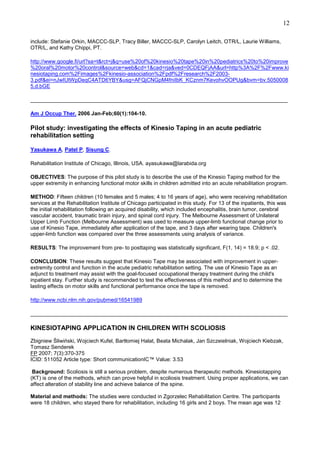 12
include: Stefanie Orkin, MACCC-SLP, Tracy Biller, MACCC-SLP, Carolyn Leitch, OTR/L, Laurie Williams,
OTR/L, and Kathy Chippi, PT.
http://www.google.fi/url?sa=t&rct=j&q=use%20of%20kinesio%20tape%20in%20pediatrics%20to%20improve
%20oral%20motor%20control&source=web&cd=1&cad=rja&ved=0CDEQFjAA&url=http%3A%2F%2Fwww.ki
nesiotaping.com%2Fimages%2Fkinesio-association%2Fpdf%2Fresearch%2F20033.pdf&ei=nJwIUtWpDeqC4ATD6YBY&usg=AFQjCNGpM4fniIbK_KCznm7KevohvOOPUg&bvm=bv.5050008
5,d.bGE
______________________________________________________________________________________
Am J Occup Ther. 2006 Jan-Feb;60(1):104-10.

Pilot study: investigating the effects of Kinesio Taping in an acute pediatric
rehabilitation setting
Yasukawa A, Patel P, Sisung C.
Rehabilitation Institute of Chicago, Illinois, USA. ayasukawa@larabida.org
OBJECTIVES: The purpose of this pilot study is to describe the use of the Kinesio Taping method for the
upper extremity in enhancing functional motor skills in children admitted into an acute rehabilitation program.
METHOD: Fifteen children (10 females and 5 males; 4 to 16 years of age), who were receiving rehabilitation
services at the Rehabilitation Institute of Chicago participated in this study. For 13 of the inpatients, this was
the initial rehabilitation following an acquired disability, which included encephalitis, brain tumor, cerebral
vascular accident, traumatic brain injury, and spinal cord injury. The Melbourne Assessment of Unilateral
Upper Limb Function (Melbourne Assessment) was used to measure upper-limb functional change prior to
use of Kinesio Tape, immediately after application of the tape, and 3 days after wearing tape. Children's
upper-limb function was compared over the three assessments using analysis of variance.
RESULTS: The improvement from pre- to posttaping was statistically significant, F(1, 14) = 18.9; p < .02.
CONCLUSION: These results suggest that Kinesio Tape may be associated with improvement in upperextremity control and function in the acute pediatric rehabilitation setting. The use of Kinesio Tape as an
adjunct to treatment may assist with the goal-focused occupational therapy treatment during the child's
inpatient stay. Further study is recommended to test the effectiveness of this method and to determine the
lasting effects on motor skills and functional performance once the tape is removed.
http://www.ncbi.nlm.nih.gov/pubmed/16541989
______________________________________________________________________________________

KINESIOTAPING APPLICATION IN CHILDREN WITH SCOLIOSIS
Zbigniew Śliwiński, Wojciech Kufel, Bartłomiej Halat, Beata Michalak, Jan Szczeielniak, Wojciech Kiebzak,
Tomasz Senderek
FP 2007; 7(3):370-375
ICID: 511052 Article type: Short communicationIC™ Value: 3.53
Background: Scoliosis is still a serious problem, despite numerous therapeutic methods. Kinesiotapping
(KT) is one of the methods, which can prove helpful in scoliosis treatment. Using proper applications, we can
affect alteration of stability line and achieve balance of the spine.
Material and methods: The studies were conducted in Zgorzelec Rehabilitation Centre. The participants
were 18 children, who stayed there for rehabilitation, including 16 girls and 2 boys. The mean age was 12

 