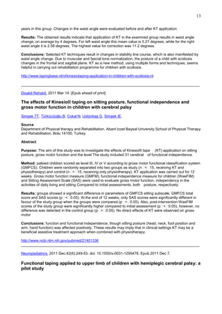13
years in this group. Changes in the waist angle were evaluated before and after KT application.
Results: The obtained results indicate that application of KT in the examined group results in waist angle
change, on average by 4 degrees. For left waist angle this mean value is 5.27 degrees, while for the right
waist angle it is 2.58 degrees. The highest value for correction was 11.2 degrees.
Conclusions: Selected KT techniques result in changes in stability line course, which is also manifested by
waist angle change. Due to muscular and fascial tone normalization, the posture of a child with scoliosis
changes in the frontal and sagittal plane. KT as a new method, using multiple forms and techniques, seems
helpful in carrying out rehabilitation programme for children with scoliosis.
http://www.tapingbase.nl/nl/kinesiotaping-application-in-children-with-scoliosis-nl
______________________________________________________________________________________
Disabil Rehabil. 2011 Mar 14. [Epub ahead of print]

The effects of Kinesio® taping on sitting posture, functional independence and
gross motor function in children with cerebral palsy
Simşek TT, Türkücüoğlu B, Cokal N, Ustünbaş G, Simşek IE.
Source
Department of Physical therapy and Rehabilitation, Abant Izzet Baysal University School of Physical Therapy
and Rehabilitation, Bolu 14100, Turkey.
Abstract
Purpose: The aim of this study was to investigate the effects of Kinesio® tape (KT) application on sitting
posture, gross motor function and the level The study included 31 cerebral of functional independence.
Method: palsied children scored as level III, IV or V according to gross motor functional classification system
(GMFCS). Children were randomly separated into two groups as study (n = 15, receiving KT and
physiotherapy) and control (n = 15, receiving only physiotherapy). KT application was carried out for 12
weeks. Gross motor function measure (GMFM), functional independence measure for children (WeeFIM)
and Sitting Assessment Scale (SAS) were used to evaluate gross motor function, independency in the
activities of daily living and sitting Compared to initial assessments, both posture, respectively.
Results: groups showed a significant difference in parameters of GMFCS sitting subscale, GMFCS total
score and SAS scores (p < 0.05). At the end of 12 weeks, only SAS scores were significantly different in
favour of the study group when the groups were compared (p < 0.05). Also, post-intervention WeeFIM
scores of the study group were significantly higher compared to initial assessment (p < 0.05), however, no
difference was detected in the control group (p > 0.05). No direct effects of KT were observed on gross
motor
Conclusions: function and functional independence, though sitting posture (head, neck, foot position and
arm, hand function) was affected positively. These results may imply that in clinical settings KT may be a
beneficial assistive treatment approach when combined with physiotherapy.
http://www.ncbi.nlm.nih.gov/pubmed/21401336
______________________________________________________________________________________
Neuropediatrics. 2011 Dec;42(6):249-53. doi: 10.1055/s-0031-1295478. Epub 2011 Dec 7.

Functional taping applied to upper limb of children with hemiplegic cerebral palsy: a
pilot study

 