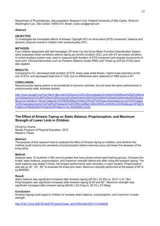 15
Department of Physiotherapy, Neuropediatric Research Unit, Federal University of São Carlos, Rodovia
Washington Luis, São Carlos 13565-010, Brazil. costa.csn@gmail.com
Abstract
OBJECTIVE:
To investigate the immediate effects of Kinesio Taping® (KT) on sit-to-stand (STS) movement, balance and
dynamic postural control in children with cerebral palsy (CP).
METHODS:
Four children diagnosed with left hemiplegic CP level I by the Gross Motor Function Classification System
were evaluated under conditions without taping as control condition (CC); and with KT as kinesio condition.
A motion analysis system was used to measure total duration of STS movement and angular movements of
each joint. Clinical instruments such as Pediatric Balance Scale (PBS) and Timed up and Go (TUG) were
also applied.
RESULTS:
Compared to CC, decreased total duration of STS, lower peak ankle flexion, higher knee extension at the
end of STS, and decreased total time in TUG; but no differences were obtained on PBS score in KT.
CONCLUSION:
Neuromuscular taping seems to be beneficial on dynamic activities, but not have the same performance in
predominantly static activities studied.
http://www.google.fi/url?sa=t&rct=j&q=pilot%20study%3A%20investigating%20the%20effects%20of%20kine
sio%20taping%C2%AE%20on%20functional%20activities%20in%20children%20with%20cerebral%20palsy
&source=web&cd=1&cad=rja&ved=0CDQQFjAA&url=http%3A%2F%2Fwww.kinesiotaping.com%2Fimages
%2Fkinesioassociation%2Fpdf%2Fresearch%2F20062.pdf&ei=c6IIUoWOLom54ASvoIG4Aw&usg=AFQjCN
FiyMon-D7B4dE8DxfVYlUeGdnR7A&bvm=bv.50500085,d.bGE
______________________________________________________________________________________

The Effect of Kinesio Taping on Static Balance, Proprioception, and Maximum
Strength of Lower Limb in Children
Ching-hui Huang
Master Program of Physical Education, 2012
Master's Thesis
Abstract
The purpose of this research was to evaluate the effect of Kinesio taping on children, and whether this
method could improve the sensitivity of proprioception before exercise injury and lower the diseases of the
knee joints.
Method:
Subjects were 12 students in fifth and six grades that have joined school sport training groups. Compare the
knees’ static balance, proprioception, and maximum strength before and after using the kinesion taping. The
static balance was tested 3 times, the longest performance were recorded, in each student. Proprioception
was set up 30°, 45°, 60° to evaluate the knee joint reset. Maximum strength performed at the speed of 60°/s
by BIODEX.
Result:
Static balance was significant increased after kinesion taping (20.93 ± 22.25s vs. 35.51 ± 41.18s).
Proprioception was significant increased after kinesion taping at 45°and 60°. Maximum strength was
significant increased after kinesion taping (80.60 ± 25.51kg vs. 92.72 ± 27.29kg).
Conclusion:
Kinesion taping could apply to children to increase static balance, proprioception, and maximum muscle
strength.
http://140.133.6.46/ETD-db/ETD-search/view_etd?URN=etd-0221113-092638

 