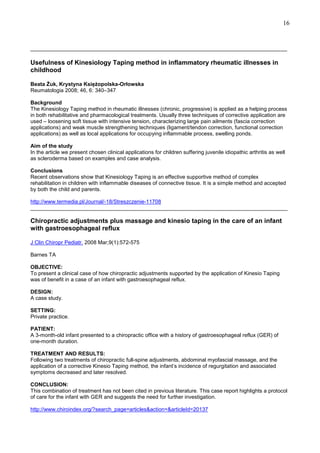 16

______________________________________________________________________________

Usefulness of Kinesiology Taping method in inflammatory rheumatic illnesses in
childhood
Beata śuk, Krystyna KsięŜopolska-Orłowska
Reumatologia 2008; 46, 6: 340–347
Background
The Kinesiology Taping method in rheumatic illnesses (chronic, progressive) is applied as a helping process
in both rehabilitative and pharmacological treatments. Usually three techniques of corrective application are
used – loosening soft tissue with intensive tension, characterizing large pain ailments (fascia correction
applications) and weak muscle strengthening techniques (ligament/tendon correction, functional correction
applications) as well as local applications for occupying inflammable process, swelling ponds.
Aim of the study
In the article we present chosen clinical applications for children suffering juvenile idiopathic arthritis as well
as scleroderma based on examples and case analysis.
Conclusions
Recent observations show that Kinesiology Taping is an effective supportive method of complex
rehabilitation in children with inflammable diseases of connective tissue. It is a simple method and accepted
by both the child and parents.
http://www.termedia.pl/Journal/-18/Streszczenie-11708
______________________________________________________________________________________

Chiropractic adjustments plus massage and kinesio taping in the care of an infant
with gastroesophageal reflux
J Clin Chiropr Pediatr. 2008 Mar;9(1):572-575
Barnes TA
OBJECTIVE:
To present a clinical case of how chiropractic adjustments supported by the application of Kinesio Taping
was of benefit in a case of an infant with gastroesophageal reflux.
DESIGN:
A case study.
SETTING:
Private practice.
PATIENT:
A 3-month-old infant presented to a chiropractic office with a history of gastroesophageal reflux (GER) of
one-month duration.
TREATMENT AND RESULTS:
Following two treatments of chiropractic full-spine adjustments, abdominal myofascial massage, and the
application of a corrective Kinesio Taping method, the infant’s incidence of regurgitation and associated
symptoms decreased and later resolved.
CONCLUSION:
This combination of treatment has not been cited in previous literature. This case report highlights a protocol
of care for the infant with GER and suggests the need for further investigation.
http://www.chiroindex.org/?search_page=articles&action=&articleId=20137

 