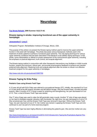 17
______________________________________________________________________________________

Neurology
Top Stroke Rehabil. 2006 Summer;13(3):31-42.

Kinesio taping in stroke: improving functional use of the upper extremity in
hemiplegia
Jaraczewska E, Long C.
Orthopedic Program, Rehabilitation Institute of Chicago, Illinois, USA.
The purpose of this article is to present the Kinesio taping method used to improve the upper extremity
function in the adult with hemiplegia. The article discusses various therapeutic methods used in the
treatment of stroke patients to achieve a functional upper extremity. The only taping technique for various
upper extremity conditions that has been described in the literature is the athletic taping technique. In this
article, some interpretation is offered on proper assessment of the nonfunctional upper extremity, including
the emphasis on postural alignment, trunk control, and scapula alignment.
The Kinesio taping method in conjunction with other therapeutic interventions may facilitate or inhibit muscle
function, support joint structure, reduce pain, and provide proprioceptive feedback to achieve and maintain
preferred body alignment. Restoring trunk and scapula alignment after the stroke is critical in an effective
treatment program for the upper extremity in hemiplegia.
http://www.ncbi.nlm.nih.gov/pubmed/16987790
______________________________________________________________________________________

Kinesio Taping for Erbs Palsy
Pediatric Case using Kinesio Tex® Tape
A 10 year old girl with Erb's Palsy was referred to occupational therapy (OT). Initially, she reported 8 to 9 out
of 10 pain level at the left anterior shoulder and left lateral ribcage. She had forward head, rounded shoulder
posture. After 4 months of OT 2 times a week for stretching and strengthening, her pain decreased to 6 out
of 10. Then, a trial of Kinesio Tex® Tape was started.
One "I" strip of tape was used to relax the left pectoralis major muscle. Another "X" strip of tape was placed
on her back to facilitate scapular retraction (left rhomboids). By night time, her pain decreased to 0 out of 10.
She remained pain free until the Kinesio Tex® Tape was removed 2 days later. Without the Kinesio Tex®
Tape, her pain returned to 6 out of 10. Her mother was trained in applying the Kinesio Tex® Tape and she
continues to use it as part of a home exercise program.
Kinesio Tex® Tape has been highly effective in eliminating this patient's pain. She and her mother are very
happy!
http://www.kinesiotaping.co.uk/research/rct/2012-10-01-Kinesio-Arm-Taping-As-Prophylaxis-Against-TheDevelopment-Of-Erbs-Engram/index.jsp
______________________________________________________________________________________

 