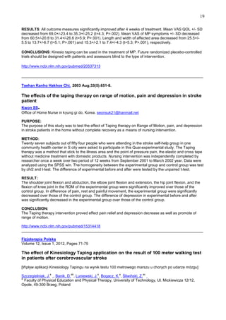19
RESULTS: All outcome measures significantly improved after 4 weeks of treatment. Mean VAS QOL +/- SD
decreased from 69.0+/-23.4 to 35.3+/-25.2 (t=4.3; P=.002). Mean VAS of MP symptoms +/- SD decreased
from 60.5+/-20.8 to 31.4+/-26.6 (t=5.9; P>.001). Length and width of affected area decreased from 25.5+/5.5 to 13.7+/-6.7 (t=5.1; P>.001) and 15.3+/-2.1 to 7.4+/-4.3 (t=5.3; P>.001), respectively.
CONCLUSIONS: Kinesio taping can be used in the treatment of MP. Future randomized placebo-controlled
trials should be designed with patients and assessors blind to the type of intervention.
http://www.ncbi.nlm.nih.gov/pubmed/20537313
______________________________________________________________________________________
Taehan Kanho Hakhoe Chi. 2003 Aug;33(5):651-8.

The effects of the taping therapy on range of motion, pain and depression in stroke
patient

.

Kwon SS
Office of Home Nurse in kyung gi do, Korea. seonsuk21@hanmail.net
PURPOSE:
The purpose of this study was to test the effect of Taping therapy on Range of Motion, pain, and depression
in stroke patients in the home without complete recovery as a means of nursing intervention.
METHOD:
Twenty seven subjects out of fifty four people who were attending in the stroke self-help group in one
community health center in S city were asked to participate in this Quai-experimental study. The Taping
therapy was a method that stick to the illness area and the point of pressure pain, the elastic and cross tape
without medicine treatment with domestic products. Nursing intervention was independently completed by
researcher once a week over two period of 12 weeks from September 2001 to March 2002 year. Data were
analyzed using the SPSS win. The homogeneity between the experimental group and control group was test
by chi2 and t-test. The difference of experimental before and after were tested by the unpaired t-test.
RESULT:
The shoulder joint flexion and abduction, the elbow joint flexion and extension, the hip joint flexion, and the
flexion of knee joint in the ROM of the experimental group were significantly improved over those of the
control group. In difference of pain, rest and painful movement, the experimental group were significantly
decreased over those of the control group. The difference of depression in experimental before and after
was significantly decreased in the experimental group over those of the control group.
CONCLUSION:
The Taping therapy intervention proved effect pain relief and depression decrease as well as promote of
range of motion.
http://www.ncbi.nlm.nih.gov/pubmed/15314418
______________________________________________________________________________________
Fizjoterapia Polska
Volume 12, Issue 1, 2012, Pages 71-75

The effect of Kinesiology Taping application on the result of 100 meter walking test
in patients after cerebrovascular stroke
[Wpływ aplikacji Kinesiology Tapingu na wynik testu 100 metrowego marszu u chorych po udarze mózgu]
a

ab

a

a

ac

Szczegielniak, J. , Banik, D. , Luniewski, J. , Bogacz, K. , Śliwiński, Z.
a
Faculty of Physical Education and Physical Therapy, University of Technology, Ul. Mickiewicza 12/12,
Opole, 49-300 Brzeg, Poland

 