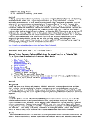 20
b
c

Medical Centre, Brzeg, Poland
The Jan Kochanowski University, Kielce, Poland

Abstract
Foot drop is one of the most serious problems, encountered during rehabilitation of patients with the history
of cerebrovascular stroke, since it significantly contributes to gait quality deterioration. Traditional
orthopaedic equip-ment may, to some degree, compensate this defect. Alternative rehabilitation forms for
patients with foot drop include corrective application of Kinesiology Taping. The goal of this paper is to
evaluate the effect of corrective positioning of the foot using Kinesiology Taping on the result of 100 metre
walk test in patients with the history of cerebrovascular stroke. 30 randomly selected patients (15 males and
15 females) with the history of cerebrovascular stroke participated in the study. The subjects underwent
treatment at the Medical Centre in Brzeg from January to December 2009. The subjects' age ranged from 53
to 70 years (the mean age = 58.7 years). All the subjects underwent standard neurological physio-therapy.
They performed a 100 metre walk test before the application, an hour after the application and 24 hours after
the appli-cation of Kinesiology Tape, aimed at foot drop correction. A statistically significant (p<0.05)
reduction in the results obtained from the test was observed in the subjects after Kinesiology Tape
application. The results suggest the usefulness of corrective application of Kinesiology Taping, supporting
neurological physiotherapy in patients after cerebrovascular stroke.
http://www.fizjoterapiapolska.pl/abstracted.php?level=5&ICID=990862
______________________________________________________________________________________
Neurorehabil Neural Repair June 13, 2013 1545968313491010

KinesioTaping Reduces Pain and Modulates Sensory Function in Patients With
Focal Dystonia A Randomized Crossover Pilot Study
1.
2.
3.
4.
5.
6.
7.
1.
2.
1.

Elisa Pelosin, PhD1
Laura Avanzino, PhD1
Roberta Marchese, MD1
Paola Stramesi2
Martina Bilanci, MD1
Carlo Trompetto, PhD1
Giovanni Abbruzzese, MD1
1
University of Genoa, Genoa, Italy
2
IRCCS AOU San Martino-IST, Genoa, Italy
Giovanni Abbruzzese, Department of Neurosciences, University of Genoa, Largo Daneo 3 (ex Via
De Toni 5), 16132, Genoa, Italy. Email: giabbr@unige.it

Abstract
Background
Pain is one of the most common and disabling “nonmotor” symptoms in patients with dystonia. No recent
study evaluated the pharmacological or physical therapy approaches to specifically treat dystonic pain
symptoms. Objective. To evaluate the effectiveness of KinesioTaping in patients with cervical dystonia (CD)
and focal hand dystonia (FHD) on self-reported pain (primary objective) and on sensory functions (secondary
objective).
Methods
Twenty-five dystonic patients (14 with CD and 11 FHD) entered a randomized crossover pilot study. The
patients were randomized to 14-day treatment with KinesioTaping or ShamTaping over neck (in CD) or
forearm muscles (in FHD), and after a 30-day washout period, they received the other treatment. The main
outcome measures were 3 visual analog scales (VASs) for usual pain, worst pain, and pain relief. Disease
severity changes were evaluated by means of the Toronto Western Spasmodic Torticollis Rating Scale (CD)
and the Writer’s Cramp Rating Scale (FHD). Furthermore, to investigate possible KinesioTaping-induced
effects on sensory functions, we evaluated the somatosensory temporal discrimination threshold.
Results
Treatment with KinesioTape induced a decrease in the subjective sensation of pain and a modification in the
ability of sensory discrimination, whereas ShamTaping had no effect. A significant, positive correlation was

 