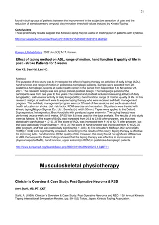21
found in both groups of patients between the improvement in the subjective sensation of pain and the
reduction of somatosensory temporal discrimination threshold values induced by KinesioTaping.
Conclusions
These preliminary results suggest that KinesioTaping may be useful in treating pain in patients with dystonia.
http://nnr.sagepub.com/content/early/2013/06/13/1545968313491010.abstract

_____________________________________________________________________________
Korean J Rehabil Nurs. 2002 Jun;5(1):7-17. Korean.

Effect of taping method on ADL, range of motion, hand function & quality of life in
post - stroke Patients for 5 weeks
Kim KS, Seo HM, Lee HD.

Abstract
The purpose of this study was to investigate the effect of taping therapy on activities of daily livings (ADL).
hand function and range of motion in poststroke-hemiplegic patients. Sample were selected from 20
poststroke-hemiplegic patients at public health center in the period from September 5 to November 21,
2001. The research design was one group pretest-posttest design. The hemiplegia period of the
participants was from one year to five years The pretest and posttest included measuring activity of daily
livings(ADL). instrumental activity of daily livings(IADL), hand function, range of motion. quality of life. In this
research design, a treatment were to expose taping therapy who were received self-help management
program. This self-help management program was cor:1Posed of five sessions and each session had
health education on stroke. diet. risk factor. ROM exercise and recreation. 20 patients were treated with
kinesio taping(Nippon Sigmax Co.. Ltd.. Benefact(r). width 50mm). Tapes were applied to the Deltoid.
Supraspinatus. Infraspinatus, Brachioradialis with paralyzed upper extremity. The taping therapy was
performed once a week for 5 weeks. SPSS Win 8.0 was used for the data analysis. The results of this study
were as follows: 1) The score of BADL was increased from 30.5 to 33.95 after program, and that was
statistically significant(p = .019). 2) The score of IADL was increased from 11.6 to 12.75 after program. but
that was statistically insignificant(p = .161). 3) The score of hand function was increased from 17 to 20.35
after program. and that was statistically significant(p = .026). 4) The shoulder's ROM(p=.000) and wrist's
ROM(p= .004) were significantly increased. According to the results of this study, taping therapy is effective
for improving ADL. hand function. ROM. quality of life. However. this study found no significant differences
in IADL Consequently. these findings showed that the taping therapy was effective in improvement of
physical aspects(BADL, hand function, upper extremity's ROM) in poststroke-hemiplegic patients.
http://www.koreamed.org/SearchBasic.php?RID=0116KJRN/2002.5.1.7&DT=1
______________________________________________________________________________________

Musculoskeletal physiotherapy
Clinician’s Overview & Case Study: Post Operative Neuroma & RSD
Amy Stahl, MS, PT, CKTI
Stahl, A. (1999). Clinician’s Overview & Case Study: Post Operative Neuroma and RSD. 15th Annual Kinesio
Taping International Symposium Review. (pp. 99-102) Tokyo, Japan: Kinesio Taping Association.

 