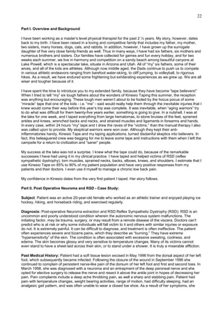22
Part I. Overview and Background
I have been working as a master’s level physical therapist for the past 2 ½ years. My story, however, dates
back to my birth. I have been raised in a loving and competitive family that includes my father, my mother,
two sisters, many horses, dogs, cats, and rabbits. In addition, however, I have grown up the surrogate
daughter of five very close family friends as well. Thus in many ways, I have had six fathers, six mothers and
numerous brothers and sisters. Our families have collected for games and fun every holiday, and for two
weeks each summer, we live in harmony and competition on a sandy beach among beautiful canyons at
Lake Powell, which is a spectacular lake, situate in Arizona and Utah. All of “my” six fathers, some of their
wives, and all of the kids are athletes. Although now middle aged, the Dads continue to push us to compete
in various athletic endeavors ranging from barefoot water-skiing, to cliff jumping, to volleyball, to rigorous
hikes. As a result, we have endured some frightening but exhilarating experiences as we grew up. We are all
wiser and tougher because of it.
I have spent the time to introduce you to my extended family, because they have become “tape believers!”
When I tried to tell “my” six tough fathers about the wonders of Kinesio Taping this summer, the reception
was anything but encouraging. These tough men weren’t about to be fooled by the hocus pocus of some
“miracle” tape that one of the kids - i.e. “me” - said would really help them through the inevitable injuries that I
knew would come their way before this year’s trip was complete. It was inevitable, when “aging warriors” try
to do what was difficult for them twenty-five years earlier, something is going to give. In a nutshell, I was at
the lake for one week, and I taped everything from large hematomas, to stone bruises of the feet, sprained
ankles and knees, wrenched backs and necks, and strained muscles and ligaments in forearms and hands.
In every case, within 24 hours “my” tape and I drew the raves of the “victims,” than the manual therapy I also
was called upon to provide. My skeptical warriors were won over. Although they kept their antiinflammatories handy, Kinesio Tape and my taping applications, turned disdainful skeptics into believers. In
fact, this beleaguered crew was begging for me to leave some tape and instructions with them when I left the
campsite for a return to civilization and “saner” people.
My success at the lake was not a surprise. I knew what the tape could do, because of the remarkable
successes I have had using it in my clinical practice. I have taped and helped victims of RSD (reflex
sympathetic dystrophy), torn muscles, sprained necks, backs, elbows, knees, and shoulders. I estimate that I
use Kinesio Tape on 85% to 90% of my patient population and have very positive responses from my
patients and their doctors. I even use it myself to manage a chronic low back pain.
My confidence in Kinesio dates from the very first patient I taped. Her story follows.
Part II. Post Operative Neuroma and RSD - Case Study:
Subject: Patient was an active 20-year-old female who worked as an athletic trainer and enjoyed playing ice
hockey, hiking, and horseback riding, and exercised regularly.
Diagnosis: Post-operative Neuroma extraction and RSD Reflex Sympathetic Dystrophy (RSD): RSD is an
uncommon and poorly understood condition wherein the autonomic nervous system malfunctions. The
initiating factor, may be trauma, surgery, or may result from a remote disease of the viscera. Doctors can’t
predict who is at risk or why some individuals will fall victim to it and others with similar injuries or exposure
do not. It is extremely painful. It can be difficult to diagnose, and treatment is often ineffective. The patient
often experiences severe and bizarre pains, which they describe as “burning.” They have extreme
“hypersensitivity” of the skin. The condition is often associated with excessive sweating, coolness, and
edema. The skin becomes glossy and very sensitive to temperature changes. Many of its victims cannot
even stand to have a sheet laid across their skin, or to stand under a shower. It is truly a miserable affliction.
Past Medical History: Patient had a soft tissue lesion excised in May 1996 from the dorsal aspect of her left
foot, which subsequently became infected. Following the closure of the wound in September 1996 she
continued to complain of persistent nerve-like pain of the dorsum of her left foot and first and second toes. In
March 1998, she was diagnosed with a neuroma and an entrapment of the deep peroneal nerve and she
opted for elective surgery to release the nerve and resect it above the ankle joint in hopes of decreasing her
pain. Pain complaints include a deep ache throbbing pain, as well a sharp and stabbing pain. Patient had
pain with temperature changes, weight bearing activities, range of motion, had difficulty sleeping, had an
analgesic gait pattern, and was often unable to wear a closed toe shoe. As a result of her symptoms, she

 