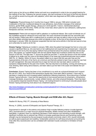 23
had to give up her job as an athletic trainer and work as a receptionist in order to be non-weight bearing for
the majority of her day. Following her second surgery, she had numbness to the touch of the first and second
toe, as well as severe burning pain with palpation, which later was diagnosed as RSD (reflex sympathetic
dystrophy).
Treatments: Physical therapy for 6 months from August 1998 to January 1999 which included: joint
mobilization of the foot, myofascial release for scar adhesions, trans-friction massage of her extensor
tendons, gentle ROM, aquatic therapy, ultrasound 3.3mHz @ 20% 1.0w/cm, interferential electrical
stimulation for pain (80-150 mHz), TENS unit trial, moist heat, silicon pads for scar adhesions, walking boot,
therapeutic exercise, nerve blocks.
Assessment: Patient did not respond well to palpation or myofascial release. She could not tolerate any of
the modalities except for ultrasound and moist heat. Her scars remained immobile and her nerve-like pain
did not resolve. Patient was still in a walking boot on occasion and was not able to return to her ice-skating
and other athletic activities because she could not tolerate a shoe. At the time of her physical therapy
discharge in January 1999, her physician suspected that she had some arthritis in the foot and was at a loss
as to what else he could to do for her.
Kinesio Taping: Following an incident in January 1999, when the patient had banged her foot on a box and
caused a significant flare up, she was back on her walking boot and experiencing increased pain. I asked her
permission to let me try this new taping method I had just learned about the previous weekend (three days
prior). She agreed, so I applied Kinesio with her foot plantar flexed and inverted to stretch the skin on the
dorsum of her foot. The tape was “Y” around her great toe and then “I” across the dorsum of her foot medial
to lateral at an angle over her scars to the lateral aspect of her lower leg (superficial peroneal nerve pattern:
SEE Pic. A.1 Below). Within 24 hours, the patient called me to report that she was pain free and the
hypersensitivity of the skin of her foot is at a minimum and that she wished to learn how to tape her own foot
for self management. She was instructed how to tape her foot and she has been able to control her
symptoms independently for the past nine months. She has returned to ice-skating, running and working out,
rock climbing, taken swing dance lessons, and been able to put her feet in the ocean and tolerate the surf
and sand.
Conclusion: Kinesio Taping has been a true compliment to my work as a physical therapist and I support
the use of it 100%. As a result of the tremendous results that I have been able to achieve, I have seen a
decrease in healing time and increased patient satisfaction following treatments. Since becoming a Certified
Kinesio Taping Instructor, I have had the opportunity to host several seminars for physicians, chiropractors,
massage therapists, acupuncturists, nurses, athletic trainers, and other physical therapists. There has been
a very positive response towards Kinesio Taping. I am looking forward to continuing to educate people about
Kinesio Taping and learning more about it as a treatment adjunct.
http://www.theratape.com/education-center/wp-content/uploads/2012/11/Kinesio-Study-Post-OperativeNeuroma-and-RSD.pdf
______________________________________________________________________________________

Effects of Kinesio Taping, Muscle Strength and ROM after ACL Repair
Heather M. Murray, PhD, PT, University of New Mexico
Murray, H. (2000). Journal of Orthopedic and Sports Physical Therapy, 30, 1.
Improvement in strength in the anterior and posterior thigh muscles following anterior cruciate ligament
(ACL) reconstruction is a major focus for physical therapists, athletic trainers and other rehabilitation
specialists. In general, there is a significant decrease in both extensor and hamstring muscle strength, with
significant morbidity due to extensor lag. Efforts to increase quadriceps femoris and hamstring muscle
strength may be hampered by the pre-surgical muscle atrophy commonly noted in ACL injured individuals,
as well as post-surgical pain and swelling. Undesirable outcomes for soft tissue structures surrounding the
knee after ACL-reconstruction can be correlated with restricted muscle contraction or limitation of knee
motion.

 