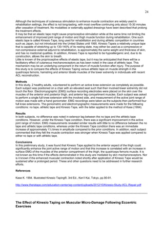 24
Although the techniques of cutaneous stimulation to enhance muscle contraction are widely used in
rehabilitation settings, the effect is not long-lasting, with most overflow continuing only about 15-30 minutes
after cessation of treatment. No modalities or externally applied dressings have been described that prolong
the treatment effects.
It may be that an elastic tape might cause proprioceptive stimulation while at the same time not limiting the
enhancement of improved joint range of motion and thigh muscle function during rehabilitation. One such
elastic tape is called Kinesio Tape, long used for rehabilitation and during athletic competition in countries
such as Japan, but not introduced into the United States until 1995. Kinesio Tapeis a relatively unique tape
that is capable of stretching up to 130-140% of its resting state, may either be used as a compressive or
non-compressive external adjunct to rehabilitation, is approximately the same weight and thickness of skin,
and has no medicinal qualities. In addition, Kinesio Tape is reported to be hypoallergenic and, due to its
construction, allows the skin to breath.
Little is known of the proprioceptive effects of elastic tape, but it may be anticipated that there will be a
facilitatory effect of cutaneous mechanoreceptors as has been noted in the case of athletic tape. This
mechanism may be an underlying component in the return of muscle function after injury. The purpose of
this study is to compare the effects of Kinesio Taping versus athletic tape on muscle strength in the
quadriceps femoris, hamstring and anterior tibialis muscles of the lower extremity in individuals with recent
ACL reconstruction.
Methods
In this study, 2 healthy adults, volunteered to perform an active knee extension as completely as possible.
Each subject was positioned on a chair with an elevated seat such that their involved lower extremity did not
touch the floor. Electromyographic (EMG) surface recording electrodes were placed on the skin over the
muscles of the anterior and posterior thigh, and anterior leg compartment muscles. Each subject was asked
to perform a single full knee extension with the involved side, and measurement of the active joint range of
motion was made with a hand goniometer. EMG recordings were taken as the subjects then performed four
full knee extensions. The goniometric and electromyographic measurements were made for the following
conditions: no tape, athletic tape and Kinesio Tape, with the latter applied to the method of Kase (1994).
Results
In both subjects, no difference was noted in extensor lag between the no tape and the athletic tape
conditions. However, under the Kinesio Tape condition, there was a significant improvement in the active
joint range of motion. EMG measurements revealed similar results with little to no difference between the no
tape and athletic tape conditions, whereas under the Kinesio Tape condition there was an immediate
increase of approximately 1½ times in amplitude compared to the prior conditions. In addition, each subject
commented that they felt the muscle contraction was stronger when Kinesio Tape was applied compared to
either no tape or with athletic tape.
Conclusions
In this preliminary study, it was found that Kinesio Tape applied to the anterior aspect of the thigh could
significantly enhance the joint active range of motion and that this increase is correlated with an increase in
surface EMG of the muscles of the anterior compartment of the thigh, the quadriceps femoris muscle. It is
not known as this time if the effects demonstrated in this study are mediated by skin mechanoreceptors. Nor
is it known if the enhanced muscular contraction noted shortly after application of Kinesio Tape would be
sustained after a prolonged period. These and other questions need to be addressed in further research
efforts.
References
Kase K. 1994. Illustrated Kinesio Taping®, 3rd Ed., Ken’I Kai, Tokyo, pp.90-91.
http://www.theratape.com/education-center/wp-content/uploads/2012/10/Kinesio-Study-ACL-Repair.pdf
______________________________________________________________________________________

The Effect of Kinesio Taping on Muscular Micro-Damage Following Eccentric
Exercises

 