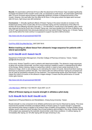 28
Results: An examination performed 24 hours after the placement of the Kinesio Tape revealed significantly
increased recruitment of the muscle's motor units, as expressed by peak torque. An examination performed
after 72 hours of kinesio taping showed a statistically significant increase in bioelectrical activity of the
muscle. However, this was lower than the effect at 24 hours. In the group where the tapes were removed
after 24 hours, high torque was still maintained.
Conclusions: 1. Clinically significant effects of Kinesio Taping in this study included an increase in the
bioelectrical activity of the muscle after 24 hours of kinesio taping and the maintenance of this effect for
another 48 hours following removal of the tape. 2. The decrease in muscle tone to the baseline value, which
was observed during the fourth day of Kinesio Taping use, may have resulted from the time of effective use
of the KT tape being shorter than previously believed and may restrict Kinesio Taping use. 3. Kinesio Taping
used shortly before the motor activity it is supposed to support may fail to fulfil its function.
http://www.ncbi.nlm.nih.gov/pubmed/18227756
______________________________________________________________________________________
Conf Proc IEEE Eng Med Biol Soc. 2007;2007:95-8.

Motion tracking on elbow tissue from ultrasonic image sequence for patients with
lateral epicondylitis
Liu YH, Chen SM, Lin CY, Huang CI, Sun YN.
Department of Information Management, Chia-Nan College of Pharmacy & Science, Tainan, Taiwan.
qlyh@mail.chna.edu.tw
In this study, Kinesio Tape(R) is used in patients with lateral epicondylitis. The ultrasonic image sequences
of elbow are recorded dynamically, and then motion tracking is applied to assist in understanding the effect
of the therapy. Motion tracking, based on optical flow method, is used to track certain landmark on the
ultrasound image, which is very ambiguous, for estimating the motion of muscle. Hierarchical block tracking
technique is proposed to perform this task. The motions with and without Kinesio Taping are compared and
can be used as quantitative indicators for the treatment. The experimental results show that Kinesio Taping
makes the motion of muscle on the ultrasonic images enlarge. It means that the performance of muscle
motion gets improve.
http://www.ncbi.nlm.nih.gov/pubmed/18001897
______________________________________________________________________________________
J Sci Med Sport. 2008 Apr;11(2):198-201. Epub 2007 Jun 27.

Effect of Kinesio taping on muscle strength in athletes-a pilot study
Fu TC, Wong AM, Pei YC, Wu KP, Chou SW, Lin YC.
Department of Physical Medicine and Rehabilitation, Chang Gung University, Taiwan.
Muscle strength is a key component of an athlete's performance and may be influenced by taping. This study
examined the possible immediate and delayed effects of Kinesio taping on muscle strength in quadriceps
and hamstring when taping is applied to the anterior thigh of healthy young athletes. Fourteen healthy young
athletes (seven males and seven females) free of knee problems were enrolled in this study. Muscle strength
of the subject was assessed by the isokinetic dynamometer under three conditions: (1) without taping; (2)
immediately after taping; (3) 12h after taping with the tape remaining in situ.

 