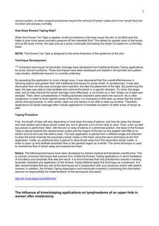 3
venous system, or when surgical procedures require the removal of lymph nodes and in turn lymph fluid can
not drain and process normally.
How Does Kinesio Taping Help?
When the Kinesio Tex Tape is applied, small convolutions in the tape cause the skin to be lifted and this
helps to give more space and take pressure off the interstitial fluid. This allows for greater drain of the lymph,
and as the body moves, the tape acts as a pump continually stimulating the lymph circulation on a 24hr/day
basis.
NOTE: The Kinesio Tex Tape is designed to the same thickness of the epidermis of the skin.
Technique Development
*** Correction techniques for lymphatic drainage were developed from traditional Kinesio Taping applications
for acute clinical conditions. These techniques have been developed and tested in clinical trails and patient
case studies. Additional research is currently underway.
By spreading the application to cover a larger area, it was discovered that the overall effectiveness in
reducing edema was greater than with traditional techniques for acute rehab. In development, it was also
discovered that not only area coverage was important, but also the placement of the tape. By positioning the
tape, the tape was able to help facilitate and channel the lymph in a specific direction. To cover this larger
area, and to help channel the lymph drainage more effectively, a cut known as a “fan” shape cut of tape was
adopted. Then, other considerations in treating lymphatic disorders were taken into account. As is often
recognized, in order to drain specific areas of the body, it is necessary to first open up areas that the lymph
will be draining towards. In other words, clear out one section to be able to clear out another. Therefore,
applications for lymph drainage often include applications to facilitate circulation of other areas of lymph as
well.
Taping Procedure
First, the length of tape will vary depending on how large the area of edema, and how far away the closest
and next closest (secondary) lymph nodes are, but in general, a 6 to 8 inch strip is used. Then, a fan cut (left
top picture) is performed. Next, with the skin or area of edema in a stretched position, the base of the Kinesio
Tape is placed towards the closest lymph nodes and the fingers of the fan cut are applied with little to no
stretch around and over the edema area. The next application is placed from a different angle and direction
to draw the lymph towards the secondary lymph nodes or the heart using the same technique as the first
application. Lastly, an additional strip is placed to draw lymph away from the secondary lymph nodes, in
order to open up and facilitate lymphatic flow in the general region as a whole. The same technique is used
to channel the flow of lymph away and towards the heart.
Notice: The following techniques have been developed by trained medical and lymphatic practitioners. This
is a lymph correction technique that evolved from traditional Kinesio Taping applications in which facilitation
of circulatory and lymphatic flow was the result. It is recommended that only practitioners trained in treating
lymphatic disorders and application of the Kinesio Taping Method apply this technique as a treatment. It is
also recommended that any use of the techniques be in cooperation with your physician and/or with patient
consent. In addition, the Kinesio Taping Association and individuals involved in comprising this information
assume no responsibility for implementation of the techniques discussed.
http://dr.vinod.tripod.com/id54.html
______________________________________________________________________________________

The influence of kinesiotaping applications on lymphoedema of an upper limb in
women after mastectomy

 