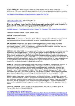 31
CONCLUSIONS: The elastic taping resulted in positive changes in scapular motion and muscle
performance. The results supported its use as a treatment aid in managing shoulder impingement problems.
http://www.schoudernetwerk.nl/pdffiles/Kinesiotape.TrapAsc.Hsu.2009.pdf
______________________________________________________________________________________
J Orthop Sports Phys Ther. 2009 Jul;39(7):515-21.

Short-term effects of cervical kinesio taping on pain and cervical range of motion in
patients with acute whiplash injury: a randomized clinical trial
González-Iglesias J, Fernández-de-Las-Peñas C, Cleland JA, Huijbregts P, Del Rosario Gutiérrez-Vega M.
Centor de Fisioterapia Integral, Candas, Asturias, Spain.
DESIGN: Randomized clinical trial.
OBJECTIVES: To determine the short-term effects of Kinesio Taping, applied to the cervical spine, on neck
pain and cervical range of motion in individuals with acute whiplash-associated disorders (WADs).
BACKGROUND: Researchers have begun to investigate the effects of Kinesio Taping on different
musculoskeletal conditions (eg, shoulder and trunk pain). Considering the demonstrated short-term
effectiveness of Kinesio Tape for the management of shoulder pain, it is suggested that Kinesio Tape may
also be beneficial in reducing pain associated with WAD.
METHODS AND MEASURES: Forty-one patients (21 females) were randomly assigned to 1 of 2 groups: the
experimental group received Kinesio Taping to the cervical spine (applied with tension) and the placebo
group received a sham Kinesio Taping application (applied without tension). Both neck pain (11-point
numerical pain rating scale) and cervical range-of-motion data were collected at baseline, immediately after
the Kinesio Tape application, and at a 24-hour follow-up by an assessor blinded to the treatment allocation of
the patients. Mixed-model analyses of variance (ANOVAs) were used to examine the effects of the treatment
on each outcome variable, with group as the between-subjects variable and time as the within-subjects
variable. The primary analysis was the group-by-time interaction.
RESULTS: The group-by-time interaction for the 2-by-3 mixed-model ANOVA was statistically significant for
pain as the dependent variable (F = 64.8; P<.001), indicating that patients receiving Kinesio Taping
experienced a greater decrease in pain immediately postapplication and at the 24-hour follow-up (both,
P<.001). The group-by-time interaction was also significant for all directions of cervical range of motion:
flexion (F = 50.8; P<.001), extension (F = 50.7; P<.001), right (F = 39.5; P<.001) and left (F = 3.8, P<.05)
lateral flexion, and right (F = 33.9, P<.001) and left (F = 39.5, P<.001) rotation. Patients in the experimental
group obtained a greater improvement in range of motion than thosein the control group (all, P<.001).
CONCLUSIONS: Patients with acute WAD receiving an application of Kinesio Taping, applied with proper
tension, exhibited statistically significant improvements immediately following application of the Kinesio Tape
and at a 24-hour follow-up. However, the improvements in pain and cervical range of motion were small and
may not be clinically meaningful. Future studies should investigate if Kinesio Taping provides enhanced
outcomes when added to physical therapy interventions with proven efficacy or when applied over a longer
period.
LEVEL OF EVIDENCE: Therapy, level 1b. J Orthop Sports Phys Ther 2009;39(7):515-521, Epub 24
February 2009. doi:10.2519/jospt.2009.3072.
http://www.google.fi/url?sa=t&rct=j&q=shortterm%20effects%20of%20cervical%20kinesio%20taping%20on%20pain%20and%20cervical%20range%20
of%20motion%20in%20patients%20with%20acute%20whiplash%20injury%3A%20a%20randomized%20clin
ical%20trial&source=web&cd=2&ved=0CDYQFjAB&url=http%3A%2F%2Fwww.jospt.org%2Fmembers%2Fg

 