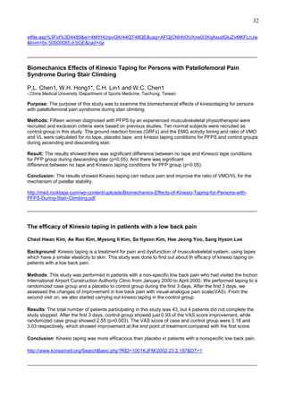 32
etfile.asp%3Fid%3D4489&ei=4MYHUqivGKr44QT48QE&usg=AFQjCNHhOUXne0i3XqAsudGluZvMKFLnJw
&bvm=bv.50500085,d.bGE&cad=rja
______________________________________________________________________________________

Biomechanics Effects of Kinesio Taping for Persons with Patellofemoral Pain
Syndrome During Stair Climbing
P.L. Chen1, W.H. Hong1*, C.H. Lin1 and W.C. Chen1
1 China

Medical University /Department of Sports Medicine, Taichung, Taiwan

Purpose: The purpose of this study was to examine the biomechanical effects of kinesiotaping for persons
with patellofemoral pain syndrome during stair climbing.
Methods: Fifteen women diagnosed with PFPS by an experienced musculoskeletal physiotherapist were
recruited and exclusion criteria were based on previous studies. Ten normal subjects were recruited as
control group in this study. The ground reaction forces (GRFs) and the EMG activity timing and ratio of VMO
and VL were calculated for no tape, placebo tape, and kinesio taping conditions for PFPS and control groups
during ascending and descending stair.
Result: The results showed there was significant difference between no tape and Kinesco tape conditions
for PFP group during descending stair (p<0.05). And there was significant
difference between no tape and Kinesco taping conditions for PFP group (p<0.05).
Conclusion: The results showed Kinesio taping can reduce pain and improve the ratio of VMO/VL for the
mechanism of patellar stability.
http://med.rocktape.com/wp-content/uploads/Biomechanics-Effects-of-Kinesio-Taping-for-Persons-withPFPS-During-Stair-Climbing.pdf
______________________________________________________________________________________

The efficacy of Kinesio taping in patients with a low back pain
Cheol Hwan Kim, Ae Ran Kim, Myeong Il Kim, Se Hyeon Kim, Hee Jeong Yoo, Sang Hyeon Lee
Background: Kinesio taping is a treatment for pain and dysfunction of musculoskeletal system, using tapes
which have a similar elasticity to skin. This study was done to find out about th efficacy of kinesio taping on
patients with a low back pain.
Methods: This study was performed in patients with a non-specific low back pain who had visited the Inchon
International Airport Construction Authority Clinic from January 2000 to April 2000. We performed taping to a
randomized case group and a placebo to control group during the first 3 days. After the first 3 days, we
assessed the changes of improvement in low back pain with visual-analogue pain scale(VAS). From the
second visit on, we also started carrying out kinesio taping in the control group.
Results: The total number of patients participating in this study was 43, but 4 patients did not complete the
study stopped. After the first 3 days, control group showed just 0.93 of the VAS score improvement, while
randomized case group showed 2.55 (p=0.003). The VAS score of case and control group were 3.18 and
3.03 respectively, which showed improvement at the end point of treatment compared with the first score.
Conclusion: Kinesio taping was more efficacious than placebo in patients with a nonspecific low back pain.
http://www.koreamed.org/SearchBasic.php?RID=1001KJFM/2002.23.2.197&DT=1
______________________________________________________________________________________

 