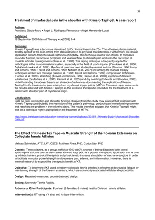 35
Treatment of myofascial pain in the shoulder with Kinesio Taping®. A case report
Authers
Francisco Garcia-Muro • Angel L. Rodriguez-Fernandez • Angel Herrero-de-Lucas
Published
16 September 2009 Manual Therapy xxx (2009) 1–4
Summary
Kinesio Taping® was a technique developed by Dr. Kenzo Kase in the 70s. The adhesive pliable material,
directly applied to the skin, differs from classical tape in its physical characteristics. Furthermore, its clinical
application departs from the usual restriction of mobility. This technique claims four effects: to normalize
muscular function, to increase lymphatic and vascular flow, to diminish pain and aidin the correction of
possible articular malalignments (Kase et al., 1996). This taping technique is frequently applied for
pathologies in the musculoskeletal system, especially in the field of sports injuries (Yasukawa et al., 2006;
Zajt-Kwiatkowska et al., 2007). Myofascial pain has been studied by several authors (Simons, 1996; Hong
and Simons, 1998; Travell and Simons, 1999; Niddam et al., 2007) and among the manual therapy
techniques applied are massage (Gam et al., 1998; Travell and Simons, 1999), compression techniques
(Hanten et al., 2000), stretching (Travell and Simons, 1999; Hanten et al., 2000), injection of different
substances (De Andres et al., 2003; Kamanli et al., 2005) and dry needling (Edwards and Knowles, 2003).
Notwithstanding the above, there is an absence of references documenting the application of Kinesio
Taping® in the treatment of pain arising from myofascial trigger points (MTPs). This case report documents
the results achieved with Kinesio Taping® as the exclusive therapeutic procedure for the treatment of a
patient with shoulder pain of myofascial origin.
Conclusions
Data on pain, joint motion and shoulder function obtained from this study may suggest that treatment with
Kinesio Taping contributed to the resolution of the patient’s pathology, producing an immediate improvement
and resolving the problem in the following days. The results therefore suggest that Kinesio Taping® might
well be a technique highly appropriate in the treatment of MTPs.
http://www.theratape.com/education-center/wp-content/uploads/2012/11/Kinesio-Study-Myofascial-ShoulderPain.pdf
______________________________________________________________________________________

The Effect of Kinesio Tex Tape on Muscular Strength of the Forearm Extensors on
Collegiate Tennis Athletes
Melissa Schneider, ATC, LAT, CSCS, Matthew Rhea, PhD, Curtus Bay, PhD
Context: Tennis players, as a group, exhibit a 40% to 50% chance of being diagnosed with lateral
epicondylitis at some point in their career. Kinesio Tape (KT) is a popular therapeutic application that is used
by athletic trainers, physical therapists and physicians to increase stimulation of mechanoreceptors in order
to facilitate muscular power/strength and decrease pain, edema, and inflammation. However, there is
minimal research to support the therapeutic benefit of KT.
Objective: To determine if KT used in healthy collegiate tennis athletes is effective at decreasing fatigue by
maintaining strength of the forearm extensors, which are commonly associated with lateral epicondylitis.
Design: Repeated-measures, counterbalanced design.
Setting: University Tennis Facility.
Patients or Other Participants: Fourteen (8 females, 6 males) healthy Division I tennis athletes.
Intervention(s): KT using a Y strip and no tape intervention.

 