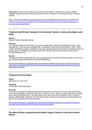 37
Conclusion: Forearm Kinesio taping may enhance either related or absolute force sense in healthy
collegiate athletes. However, Kinesio taping did not result in changes in maximal grip strength in healthy
subjects.

http://www.kinesiotaping.com/global/association/research/published-research-case-studies/58category-association-case-studies-2010/166-immediate-effect-of-forearm-kinesio-tapingr-onmaximal-grip-strength.html
______________________________________________________________________________________

Treatment with Kinesio Taping® on the shoulder injuries in water polo players: pilot
study
Authors
Stefano Frassine • Michela Colombo
Summary
Ten water polo players with shoulder injury were evaluated before starting a rehabilitation program using
Kinesio® tape. They were also evaluated after KT application, after the first training with KT, after 1 and 2months rehabilitation program consisted on stretching, strengthening of the shoulder and scapular musle and
kinesio taping. In evaluation we considered pain with VAS pain scale and the level of function with the
Constant shoulder score.
Results
The athletes exhibited significantly lower pain and greater level of function and they were able to train and to
play without activities modification or using anti-inflammatory.
http://www.kinesiotaping.com/global/association/research/published-research-case-studies/55-categoryassociation-case-studies-2007/155-treatment-with-kinesio-tapingr-on-the-shoulder-injuries-in-water-poloplayers-pilot-study.html
______________________________________________________________________________________

Treatment for Sore Knees
Author
Rick Rosa, D.C.,D.A.A.P.M
Published
28-Sep-2007 PezCycling News
Summary
The knee is a complex biomechanical piece of machinery and a common site for injuries for cyclist. When
not functioning properly, it will let you know with a nice dose of pain. There are many conditions and outside
factors that can affect the knee. This article looks at two cases with similar complaints, with a functional
problem called Patellar Tendonitis. We used Kinesio Tape to take some of the pressure off the tendon and
also to aid in speeding up the healing process.
http://www.kinesiotaping.com/global/association/research/published-research-case-studies/55-categoryassociation-case-studies-2007/151-treatment-for-sore-knees.html
______________________________________________________________________________________

The effect of tape on glenohumeral rotation range of motion in elite junior tennis
players

 