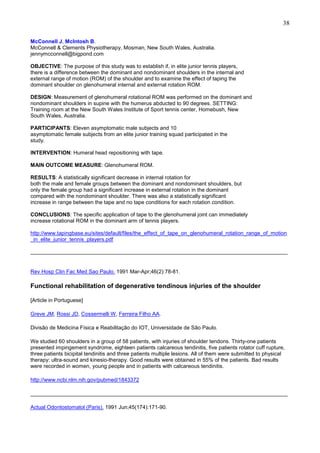 38
McConnell J, McIntosh B.
McConnell & Clements Physiotherapy, Mosman, New South Wales, Australia.
jennymcconnell@bigpond.com
OBJECTIVE: The purpose of this study was to establish if, in elite junior tennis players,
there is a difference between the dominant and nondominant shoulders in the internal and
external range of motion (ROM) of the shoulder and to examine the effect of taping the
dominant shoulder on glenohumeral internal and external rotation ROM.
DESIGN: Measurement of glenohumeral rotational ROM was performed on the dominant and
nondominant shoulders in supine with the humerus abducted to 90 degrees. SETTING:
Training room at the New South Wales Institute of Sport tennis center, Homebush, New
South Wales, Australia.
PARTICIPANTS: Eleven asymptomatic male subjects and 10
asymptomatic female subjects from an elite junior training squad participated in the
study.
INTERVENTION: Humeral head repositioning with tape.
MAIN OUTCOME MEASURE: Glenohumeral ROM.
RESULTS: A statistically significant decrease in internal rotation for
both the male and female groups between the dominant and nondominant shoulders, but
only the female group had a significant increase in external rotation in the dominant
compared with the nondominant shoulder. There was also a statistically significant
increase in range between the tape and no tape conditions for each rotation condition.
CONCLUSIONS: The specific application of tape to the glenohumeral joint can immediately
increase rotational ROM in the dominant arm of tennis players.
http://www.tapingbase.eu/sites/default/files/the_effect_of_tape_on_glenohumeral_rotation_range_of_motion
_in_elite_junior_tennis_players.pdf
______________________________________________________________________________________

Rev Hosp Clin Fac Med Sao Paulo. 1991 Mar-Apr;46(2):78-81.

Functional rehabilitation of degenerative tendinous injuries of the shoulder
[Article in Portuguese]
Greve JM, Rossi JD, Cossermelli W, Ferreira Filho AA.
Divisão de Medicina Física e Reabilitação do IOT, Universidade de São Paulo.
We studied 60 shoulders in a group of 58 patients, with injuries of shoulder tendons. Thirty-one patients
presented impingement syndrome, eighteen patients calcareous tendinitis, five patients rotator cuff rupture,
three patients bicipital tendinitis and three patients multiple lesions. All of them were submitted to physical
therapy: ultra-sound and kinesio-therapy. Good results were obtained in 55% of the patients. Bad results
were recorded in women, young people and in patients with calcareous tendinitis.
http://www.ncbi.nlm.nih.gov/pubmed/1843372
______________________________________________________________________________________
Actual Odontostomatol (Paris). 1991 Jun;45(174):171-90.

 