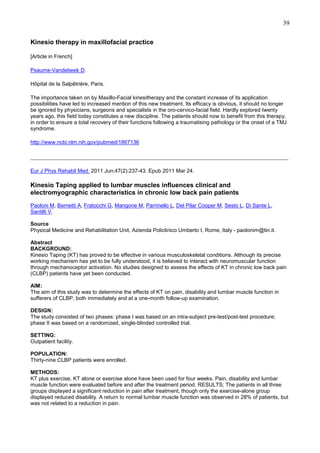 39
Kinesio therapy in maxillofacial practice
[Article in French]
Psaume-Vandebeek D.
Hôpital de la Salpêtrière, Paris.
The importance taken on by Maxillo-Facial kinesitherapy and the constant increase of its application
possibilities have led to increased mention of this new treatment. Its efficacy is obvious, it should no longer
be ignored by physicians, surgeons and specialists in the oro-cervico-facial field. Hardly explored twenty
years ago, this field today constitutes a new discipline. The patients should now to benefit from this therapy,
in order to ensure a total recovery of their functions following a traumatising pathology or the onset of a TMJ
syndrome.
http://www.ncbi.nlm.nih.gov/pubmed/1867136

________________________________________________________________________________
Eur J Phys Rehabil Med. 2011 Jun;47(2):237-43. Epub 2011 Mar 24.

Kinesio Taping applied to lumbar muscles influences clinical and
electromyographic characteristics in chronic low back pain patients
Paoloni M, Bernetti A, Fratocchi G, Mangone M, Parrinello L, Del Pilar Cooper M, Sesto L, Di Sante L,
Santilli V.
Source
Physical Medicine and Rehabilitation Unit, Azienda Policlinico Umberto I, Rome, Italy - paolonim@tin.it.
Abstract
BACKGROUND:
Kinesio Taping (KT) has proved to be effective in various musculoskeletal conditions. Although its precise
working mechanism has yet to be fully understood, it is believed to interact with neuromuscular function
through mechanoceptor activation. No studies designed to assess the effects of KT in chronic low back pain
(CLBP) patients have yet been conducted.
AIM:
The aim of this study was to determine the effects of KT on pain, disability and lumbar muscle function in
sufferers of CLBP, both immediately and at a one-month follow-up examination.
DESIGN:
The study consisted of two phases: phase I was based on an intra-subject pre-test/post-test procedure;
phase II was based on a randomized, single-blinded controlled trial.
SETTING:
Outpatient facility.
POPULATION:
Thirty-nine CLBP patients were enrolled.
METHODS:
KT plus exercise, KT alone or exercise alone have been used for four weeks. Pain, disability and lumbar
muscle function were evaluated before and after the treatment period. RESULTS; The patients in all three
groups displayed a significant reduction in pain after treatment, though only the exercise-alone group
displayed reduced disability. A return to normal lumbar muscle function was observed in 28% of patients, but
was not related to a reduction in pain.

 
