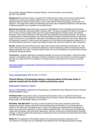 4
Anna Lipińska, Zbigniew Śliwiński, Wojciech Kiebzak, Tomasz Senderek, Janusz Kirenko
FP 2007; 7(3):258-269
Background. Doctor Kenzo Kase is a creator of the method Kinesio Taping. In the course of years-lasting
experiences he worked out a plaster called Kinesio Tex, which applied during therapy in the form of
application affects a patient not only during a visit, but also after its finishing supporting auto-therapy of an
organism. The usage of the method of kinesiotaping at women after mastectomy influences on the decrease
of oedema lymphatic and normalization of muscular tension.
Material and methods. Researches were conducted in Rehabilitation Ward of Świętokrzyskie Oncology
Centre in the period from November 2006 to February 2007. The group consisted of 25 women at the age of
40 to 70 years old (the average of their age 55,16 years) treated because of breast cancer with oedema
lymphatic. Every woman taking part in the experiment was subjected to kinesiotaping therapy. The research
of measurement of oedema lymphatic, the muscular strength of indicated muscular structures as well as the
range of movement in a humeral joint, elbow joint, wrist-radial joint were carried out in four series: before the
first application (research I), before every next (research II, III) and after the last application (research IV). In
the break between researches a patient was obliged to follow rules referring to behaviour after mastectomy.
Results. Assessment of the efficiency of an upper limb at women after mastectomy shows that a 20 - day
cycle of improving with the use of lymphatic applications of the kinesiotaping method considerably reduced
oedema lymphatic which 24%, increases range of motion 20 % and normalization of muscular tension brings
satisfactory therapeutic effects.
Conclusions. Lymphatic applications accelerate lymphatic and venous microcirculation, reduces the stasis
of lymph in intercellular spaces. Decrease of oedema contributes to the improvement of movement range in
all joints of an upper limb and normalization of muscular tension contributing to the increase of muscular
strength.
http://www.theratape.com/education-center/wp-content/uploads/2012/11/Kinesio-Study-Post-MastectomyLymphedema.pdf
______________________________________________________________________________________
Ortop Traumatol Rehabil. 2009 Jan-Feb;11(1):46-54.

Clinical efficacy of kinesiology taping in reducing edema of the lower limbs in
patients treated with the ilizarov method--preliminary report
Białoszewski D, Woźniak W, Zarek S.
Division of Rehabilitation, Department of Physiotherapy, 2nd Medical Faculty, Medical University of Warsaw.
bialoszewski@wum.edu.pl
INTRODUCTION: Postoperative edema of predominantly lymphatic origin is a significant hindrance to
physiotherapy in patients subjected to limb lengthening by the Ilizarov method. New treatment methods are
being sought, and Kinesiology Taping is one of them.
MATERIAL AND METHODS: The study involved 24 patients of both sexes subjected to lower limb
lengthening using the Ilizarov method who had developed edema of the thigh or crus of the lengthened
extremity. The mean age of the patients was 21 years. The patients were randomized into two groups of
twelve, which were then subjected to 10 days of standard physiotherapy. The study group was additionally
treated with Kinesiology Taping (lymphatic application), while the control group received standard lymphatic
drainage. Treatment results were assessed by comparing the linear circumferences of the lower limbs before
and after the treatment.
RESULTS: The application of Kinesiology Taping in the study group produced a decrease in the
circumference of the thigh and crus statistically more significant than that following lymphatic drainage.

 