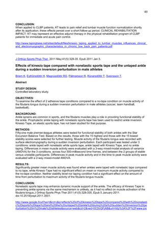 40

CONCLUSION:
When applied to CLBP patients, KT leads to pain relief and lumbar muscle function normalization shortly
after its application; these effects persist over a short follow-up period. CLINICAL REHABILITATION
IMPACT: KT may represent an effective adjunct therapy in the physical rehabilitation program of CLBP
patients for immediate and acute pain control.
http://www.tapingbase.net/sites/default/files/kinesio_taping_applied_to_lumbar_muscles_influences_clinical_
and_electromyographic_characteristics_in_chronic_low_back_pain_patients.pdf
______________________________________________________________________________________
J Orthop Sports Phys Ther. 2011 May;41(5):328-35. Epub 2011 Jan 5.

Effects of kinesio tape compared with nonelastic sports tape and the untaped ankle
during a sudden inversion perturbation in male athletes
Briem K, Eythörsdöttir H, Magnúsdóttir RG, Pálmarsson R, Rúnarsdöttir T, Sveinsson T.
Abstract
STUDY DESIGN:
Controlled laboratory study.
OBJECTIVES:
To examine the effect of 2 adhesive tape conditions compared to a no-tape condition on muscle activity of
the fibularis longus during a sudden inversion perturbation in male athletes (soccer, team handball,
basketball).
BACKGROUND:
Ankle sprains are common in sports, and the fibularis muscles play a role in providing functional stability of
the ankle. Prophylactic ankle taping with nonelastic sports tape has been used to restrict ankle inversion.
Kinesio Tape, an elastic sports tape, has not been studied for that purpose.
METHODS:
Fifty-one male premier-league athletes were tested for functional stability of both ankles with the Star
Excursion Balance Test. Based on the results, those with the 15 highest and those with the 15 lowest
stability scores were selected for further testing. Muscle activity of the fibularis longus was recorded with
surface electromyography during a sudden inversion perturbation. Each participant was tested under 3
conditions: ankle taped with nonelastic white sports tape, ankle taped with Kinesio Tape, and no ankle
taping. Differences in mean muscle activity were evaluated with a 3-way mixed-model analysis of variance
(ANOVA) for the 3 conditions, across four 500-millisecond time frames, and between the 2 groups of stable
versus unstable participants. Differences in peak muscle activity and in the time to peak muscle activity were
evaluated with a 2-way mixed-model ANOVA.
RESULTS:
Significantly greater mean muscle activity was found when ankles were taped with nonelastic tape compared
to no tape, while Kinesio Tape had no significant effect on mean or maximum muscle activity compared to
the no-tape condition. Neither stability level nor taping condition had a significant effect on the amount of
time from perturbation to maximum activity of the fibularis longus muscle.
CONCLUSION:
Nonelastic sports tape may enhance dynamic muscle support of the ankle. The efficacy of Kinesio Tape in
preventing ankle sprains via the same mechanism is unlikely, as it had no effect on muscle activation of the
fibularis longus.J Orthop Sports Phys Ther 2011;41(5):328-335, Epub 5 January 2011.
doi:10.2519/jospt.2011.3501.
http://www.google.fi/url?sa=t&rct=j&q=effects%20of%20kinesio%20tape%20compared%20with%20nonelasti
c%20sports%20tape%20and%20the%20untaped%20ankle%20during%20a%20sudden%20inversion%20pe
rturbation%20in%20male%20athletes&source=web&cd=2&ved=0CDcQFjAB&url=http%3A%2F%2Fwww.jos

 