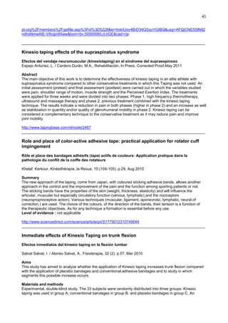 41
pt.org%2Fmembers%2Fgetfile.asp%3Fid%3D5228&ei=hnkIUov4BrD34QSqvYGIBQ&usg=AFQjCNE5SlN82
ndhsNmwAtE-V8vgin8Xaw&bvm=bv.50500085,d.bGE&cad=rja
______________________________________________________________________________________

Kinesio taping effects of the supraspinatus syndrome
Efectos del vendaje neuromuscular (kinesiotaping) en el síndrome del supraespinoso
Espejo Antúnez, L. / Cardero Durán, M.A., Rehabilitación, In Press, Corrected Proof,May 2011
Abstract
The main objective of this work is to determine the effectiveness of kinesio taping in an elite athlete with
supraspinatus syndrome compared to other conservative treatments in which this Taping was not used. An
initial assessment (pretest) and final assessment (posttest) were carried out in which the variables studied
were pain, shoulder range of motion, muscle strength and the Perceived Exertion Index. The treatments
were applied for three weeks and were divided into two phases: Phase 1, high frequency thermotherapy,
ultrasound and massage therapy and phase 2, previous treatment combined with the kinesio taping
technique. The results indicate a reduction in pain in both phases (higher in phase 2) and an increase as well
as stabilization in quantity and/or quality of glenohumeral mobility in phase 2. Kinesio taping can be
considered a complementary technique to the conservative treatment as it may reduce pain and improve
joint mobility.
http://www.tapingbase.com/nl/node/2467
______________________________________________________________________________________

Role and place of color-active adhesive tape: practical application for rotator cuff
impingement
Rôle et place des bandages adhésifs (tape) actifs de couleurs: Application pratique dans la
pathologie du conflit de la coiffe des rotateurs
Khelaf, Kerkour, Kinésithérapie, la Revue, 10 (104-105), p.29, Aug 2010
Summary
The new approach of the taping, come from Japan, with coloured sticking adhesive bands, allows another
approach in the control and the improvement of the pain and the function among sporting patients or not.
The sticking bands have the properties of the skin (weight, thickness, elasticity) and will influence the
articular, muscular but especially circulatory function (venous, lymphatic) and the nociceptors
(neuroproprioceptive action). Various techniques (muscular, ligament, aponevrotic, lymphatic, neural of
correction.) are used. The choice of the colours, of the direction of the bands, their tension is a function of
the therapeutic objectives. As for any technique a formation is essential before any use.
Level of evidence : not applicable
http://www.sciencedirect.com/science/article/pii/S1779012310749044
______________________________________________________________________________________

Immediate effects of Kinesio Taping on trunk flexion
Efectos inmediatos del kinesio taping en la flexión lumbar
Salvat Salvat, I. / Alonso Salvat, A., Fisioterapia, 32 (2), p.57, Mar 2010
Aims
This study has aimed to analyze whether the application of Kinesio taping increases trunk flexion compared
with the application of placebo bandages and conventional adhesive bandages and to study in which
segments this possible increase occurs.
Materials and methods
Experimental, double-blind study. The 33 subjects were randomly distributed into three groups: Kinesio
taping was used in group A, conventional bandages in group B, and placebo bandages in group C. An

 