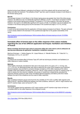 42
identical protocol was followed, evaluating trunk flexion in all of the subjects with the set-and-reach test
®
before and after the treatment. The software e-Ruler was then used to evaluate increase in trunk flexion in
the Kinesio taping group.
Results
The average increase in trunk flexion in the Kinesio taping group was greater than that of the other groups.
However, the difference was not statistically significant (ANOVA, p=0.67). Trunk flexion increased in all the
subjects in the Kinesio taping group whereas it increased in 77% of the subjects in the other two groups.
However, this result is not statistically significant (Chi square p=0.06). A correlation was found between the
increase in the Kinesio taping group and the decrease in the coxofemoral angle (r=−0.712; p<0.05).
Conclusions
It could not be demonstrated that the application of Kinesio taping increases trunk flexion. The gain achieved
is more closely related to the decrease in the coxofemoral angle than to the greater extensibility of the
rachis.
http://zl.elsevier.es/en/revista/fisioterapia-146/immediate-effects-of-kinesio-taping-on-trunk-13147864originales-2010
______________________________________________________________________________________

Immediate effect of kinesio tape on the reflex response of the vastus medialis
regarding the use of two different application techniques: facilitation and inhibition
of muscle
Efecto inmediato del kinesio tape sobre la respuesta refleja del vasto interno ante la utilización de
dos técnicas diferentes de aplicación: facilitación e inhibición muscular
Martínez-Gramage, J. / Ibáñez Segarra, M. / López Ridaura, A. / Merelló Peñalver, M. / Tolsá Gil, F.J.,
Fisioterapia, 33 (1), p.13, Jan 2011
Objective
To analyze the immediate effect of Kinesio Tape (KT) with two techniques (inhibition and facilitation) on
reflex response of vastus medialis.
Methods
Thirty healthy individuals volunteered to take part in this study (25.9 ± 6.2 years, 67.1 ± 12.9 kg; and
171.1 ± 9.5 cm). An electrogoniometer was used to determine the onset of the imbalance and superficial
electromyography was recorded to compare intensity and latency of the reflex response of the vastus
medialis under three different conditions: without KT, with KT origin-insertion and with KT insertion-origin. In
order to assess the inter-observer reliability, two groups of researchers independently calculated the
response intensity (maximum peak of the normalized electromyography) and latency (the time it takes
between the start of the imbalance and the onset of reflex response).
Results
High correlations between groups were found for the variables (0.773 ≤ ICC ≤ 0.883). With regards to the
effect of the KT, significant differences between the three conditions, without KT, with KT origin-insertion and
with KT insertion-origin, were not found (P ≥ .05).
Conclusions
The results suggest that the application of KT origin-insertion and KT insertion-origin does not have an
immediate effect on the reflex response of the analyzed muscle.
http://zl.elsevier.es/en/revista/fisioterapia-146/immediate-effect-of-kinesio-tape-on-the-90000161-originales2011
______________________________________________________________________________________
Clin J Sport Med. 2010 Nov;20(6):416-21.

 