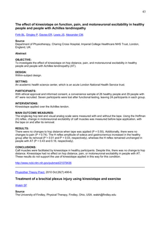 43

The effect of kinesiotape on function, pain, and motoneuronal excitability in healthy
people and people with Achilles tendinopathy
Firth BL, Dingley P, Davies ER, Lewis JS, Alexander CM.
Source
Department of Physiotherapy, Charing Cross Hospital, Imperial College Healthcare NHS Trust, London,
England, UK.
Abstract
OBJECTIVE:
To investigate the effect of kinesiotape on hop distance, pain, and motoneuronal excitability in healthy
people and people with Achilles tendinopathy (AT).
DESIGN:
Within-subject design.
SETTING:
An academic health science center, which is an acute London National Health Service trust.
PARTICIPANTS:
With ethical approval and informed consent, a convenience sample of 26 healthy people and 29 people with
AT were recruited. Seven participants were lost after functional testing, leaving 24 participants in each group.
INTERVENTIONS:
Kinesiotape applied over the Achilles tendon.
MAIN OUTCOME MEASURES:
The single-leg hop test and visual analog scale were measured with and without the tape. Using the Hoffman
(H) reflex, change in motoneuronal excitability of calf muscles was measured before tape application, with
the tape on and after its removal.
RESULTS:
There were no changes to hop distance when tape was applied (P = 0.55). Additionally, there were no
changes to pain (P = 0.74). The H reflex amplitude of soleus and gastrocnemius increased in the healthy
group after its removal (P = 0.01 and P = 0.03, respectively), whereas the H reflex remained unchanged in
people with AT (P = 0.43 and 0.16, respectively).
CONCLUSIONS:
Calf muscles were facilitated by kinesiotape in healthy participants. Despite this, there was no change to hop
distance. Kinesiotape had no effect on hop distance, pain, or motoneuronal excitability in people with AT.
These results do not support the use of kinesiotape applied in this way for this condition.
http://www.ncbi.nlm.nih.gov/pubmed/21079436
______________________________________________________________________________________
Physiother Theory Pract. 2010 Oct;26(7):490-6.

Treatment of a brachial plexus injury using kinesiotape and exercise
Walsh SF
Source
The University of Findlay, Physical Therapy, Findlay, Ohio, USA. walsh@findlay.edu

 