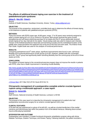 48

The effects of additional kinesio taping over exercise in the treatment of
patellofemoral pain syndrome

,

,

.

Akbaş E Atay AO Yüksel I
Source
Institute of Health Sciences, Hacettepe University, Ankara, Turkey. akbas.pt@gmail.com
OBJECTIVE:
The purpose of this prospective, randomized, controlled study was to determine the effects of kinesio taping
in the treatment of patients with patellofemoral pain syndrome (PFPS).
METHODS:
Thirty-one women with PFPS (mean age: 44.88 years; range: 17 to 50 years) were randomly assigned to
either a kinesio taping (KT) (n=15) or control (n=16) group. Both groups received the same muscle
strengthening and soft tissue stretching exercises for six weeks and the KT group additionally received
kinesio taping at four day intervals for six weeks. Visual analog scale was used to measure pain intensity.
Tension of the iliotibial band/tensor fascia lata and hamstring muscles and the mediolateral location of the
patella were measured before the treatment and at the end of the third and sixth week. The Anterior Knee
Pain Scale / Kujala Scale was used for the analysis of functional performance.
RESULTS:
th
Comparing pretreatment and 6 week values, significant improvements were found in pain, soft tissue
flexibility and functional performance of both groups (p<0.05). However, patellar shift was unchanged
(p>0.05). The KT group had significantly better hamstring flexibility than the control group at the end of three
weeks (p<0.05).
CONCLUSION:
The addition of kinesio taping to the conventional exercise program does not improve the results in patients
with PFPS, other than a faster improvement in hamstring muscle flexibility.
http://www.google.fi/url?sa=t&rct=j&q=the%20effects%20of%20additional%20kinesio%20taping%20over%2
0exercise%20in%20the%20treatment%20of%20patellofemoral%20pain%20syndrome&source=web&cd=2&
ved=0CDsQFjAB&url=http%3A%2F%2Fwww.aott.org.tr%2Findex.php%2Faott%2Farticle%2Fdownload%2F
5139%2F3078&ei=iYAIUoOtD8zP4QSG84Fg&usg=AFQjCNF5xI9rJeir3oqke4QwfSHgDviFA&bvm=bv.50500085,d.bGE&cad=rja
______________________________________________________________________________________
J Chiropr Med. 2011 Mar;10(1):47-53. Epub 2010 Oct 14.

Chiropractic management of a postoperative complete anterior cruciate ligament
rupture using a multimodal approach: a case report

,

.

Solecki TJ Herbst EM
Source
Staff Clinician, National University of Health Sciences, Lombard, IL 60148.
OBJECTIVE:
The purpose of this case report is to describe the chiropractic management of a patient who had
postoperative reconstructive surgery for an anterior cruciate ligament (ACL) tear.
CLINICAL FEATURES:
A 25-year-old man experienced a rupture of his left ACL, as well as a bucket-handle tear of the medial
meniscus and full-thickness tear within the posterior horn of the lateral meniscus, following direct-contact
trauma while playing basketball.
INTERVENTION AND OUTCOME:
Postoperative care included a 12-week functional chiropractic rehabilitation program along with Active
Release Technique, Graston Technique, and Kinesio Taping. Following treatment, the patient recorded a

 
