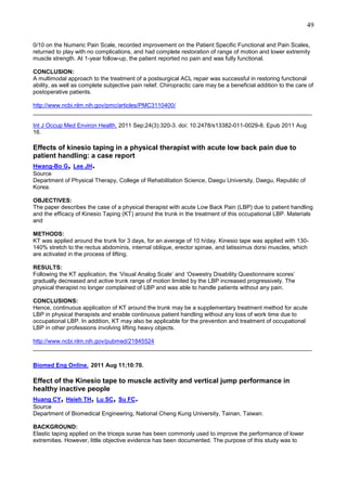 49
0/10 on the Numeric Pain Scale, recorded improvement on the Patient Specific Functional and Pain Scales,
returned to play with no complications, and had complete restoration of range of motion and lower extremity
muscle strength. At 1-year follow-up, the patient reported no pain and was fully functional.
CONCLUSION:
A multimodal approach to the treatment of a postsurgical ACL repair was successful in restoring functional
ability, as well as complete subjective pain relief. Chiropractic care may be a beneficial addition to the care of
postoperative patients.
http://www.ncbi.nlm.nih.gov/pmc/articles/PMC3110400/
______________________________________________________________________________________
Int J Occup Med Environ Health. 2011 Sep;24(3):320-3. doi: 10.2478/s13382-011-0029-8. Epub 2011 Aug
16.

Effects of kinesio taping in a physical therapist with acute low back pain due to
patient handling: a case report

,

.

Hwang-Bo G Lee JH
Source
Department of Physical Therapy, College of Rehabilitation Science, Daegu University, Daegu, Republic of
Korea.
OBJECTIVES:
The paper describes the case of a physical therapist with acute Low Back Pain (LBP) due to patient handling
and the efficacy of Kinesio Taping (KT) around the trunk in the treatment of this occupational LBP. Materials
and
METHODS:
KT was applied around the trunk for 3 days, for an average of 10 h/day. Kinesio tape was applied with 130140% stretch to the rectus abdominis, internal oblique, erector spinae, and latissimus dorsi muscles, which
are activated in the process of lifting.
RESULTS:
Following the KT application, the ‘Visual Analog Scale’ and ‘Oswestry Disability Questionnaire scores’
gradually decreased and active trunk range of motion limited by the LBP increased progressively. The
physical therapist no longer complained of LBP and was able to handle patients without any pain.
CONCLUSIONS:
Hence, continuous application of KT around the trunk may be a supplementary treatment method for acute
LBP in physical therapists and enable continuous patient handling without any loss of work time due to
occupational LBP. In addition, KT may also be applicable for the prevention and treatment of occupational
LBP in other professions involving lifting heavy objects.
http://www.ncbi.nlm.nih.gov/pubmed/21845524
______________________________________________________________________________________
Biomed Eng Online. 2011 Aug 11;10:70.

Effect of the Kinesio tape to muscle activity and vertical jump performance in
healthy inactive people

,

,

,

.

Huang CY Hsieh TH Lu SC Su FC
Source
Department of Biomedical Engineering, National Cheng Kung University, Tainan, Taiwan.
BACKGROUND:
Elastic taping applied on the triceps surae has been commonly used to improve the performance of lower
extremities. However, little objective evidence has been documented. The purpose of this study was to

 