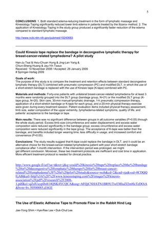 5
CONCLUSIONS: 1. Both standard edema-reducing treatment in the form of lymphatic massage and
Kinesiology Taping significantly reduced lower limb edema in patients treated by the Ilizarov method. 2. The
application of Kinesiology Taping in the study group produced a significantly faster reduction of the edema
compared to standard lymphatic massage.
http://www.ncbi.nlm.nih.gov/pubmed/19240683
______________________________________________________________________________________

Could Kinesio tape replace the bandage in decongestive lymphatic therapy for
breast-cancer-related lymphedema? A pilot study
Han-Ju Tsai & Hsiu-Chuan Hung & Jing-Lan Yang &
Chiun-Sheng Huang & Jau-Yih Tsauo
Received: 14 November 2008 / Accepted: 26 January 2009
# Springer-Verlag 2009
Goals of work:
The purpose of this study is to compare the treatment and retention effects between standard decongestive
lymphatic therapy (DLT) combined with pneumatic compression (PC) and modified DLT, in which the use of
a short-stretch bandage is replaced with the use of Kinesio tape (K-tape) combined with PC.
Materials and methods: Forty-one patients with unilateral breast-cancer-related lymphedema for at least 3
months were randomly grouped into the DLT group (bandage group, N=21) or the modified DLT group (Ktape group, N=20). Skin care, 30-min manual lymphatic drainage, 1-h pneumatic compression therapy,
application of a short-stretch bandage or K-tape for each group, and a 20-min physical therapy exercise
were given during every treatment session. Patient evaluation items included physical therapy assessment,
limb size, water composition of the upper extremity, lymphedema-related symptoms, quality of life, and
patients’ acceptance to the bandage or tape.
Main results: There was no significant difference between groups in all outcome variables (P>0.05) through
the whole study period. Excess limb size (circumference and water displacement) and excess water
composition were reduced significantly in the bandage group; excess circumference and excess water
composition were reduced significantly in the tape group. The acceptance of K-tape was better than the
bandage, and benefits included longer wearing time, less difficulty in usage, and increased comfort and
convenience (P<0.05).
Conclusions: The study results suggest that K-tape could replace the bandage in DLT, and it could be an
alternative choice for the breast-cancer-related lymphedema patient with poor short-stretch bandage
compliance after 1-month intervention. If the intervention period was prolonged, we might
get different conclusion. Moreover, these two treatment protocols are inefficient and cost time in application.
More efficient treatment protocol is needed for clinical practice.

http://www.google.fi/url?sa=t&rct=j&q=could%20kinesio%20tape%20replace%20the%20bandage
%20in%20decongestive%20lymphatic%20therapy%20for%20breast-cancerrelated%20lymphedema%3F%20a%20pilot%20study&source=web&cd=2&cad=rja&ved=0CDQQ
FjAB&url=http%3A%2F%2Fwww.kinesiotaping.com%2Fimages%2Fkinesioassociation%2Fpdf%2Fresearch%2F20081.pdf&ei=qZsIUuypDob14QSK4YCQCA&usg=AFQjCNHATN1BR9UTwEMluZJ2m8IcTeDOiA
&bvm=bv.50500085,d.bGE
________________________________________________________________________________
The Use of Elastic Adhesive Tape to Promote Flow in the Rabbit Hind Leg
Jae-Yong Shim • Hye-Ree Lee • Duk-Chul Lee

 