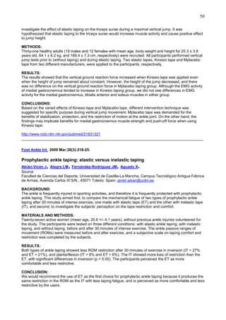 50
investigate the effect of elastic taping on the triceps surae during a maximal vertical jump. It was
hypothesized that elastic taping to the triceps surae would increase muscle activity and cause positive effect
to jump height.
METHODS:
Thirty-one healthy adults (19 males and 12 females with mean age, body weight and height for 25.3 ± 3.8
years old, 64.1 ± 6.2 kg, and 169.4 ± 7.3 cm, respectively) were recruited. All participants performed vertical
jump tests prior to (without taping) and during elastic taping. Two elastic tapes, Kinesio tape and Mplacebo
tape from two different manufacturers, were applied to the participants, respectively.
RESULTS:
The results showed that the vertical ground reaction force increased when Kinesio tape was applied even
when the height of jump remained about constant. However, the height of the jump decreased, and there
was no difference on the vertical ground reaction force in Mplacebo taping group. Although the EMG activity
of medial gastrocnemius tended to increase in Kinesio taping group, we did not see differences in EMG
activity for the medial gastrocnemius, tibialis anterior and soleus muscles in either group.
CONCLUSIONS:
Based on the varied effects of Kinesio tape and Mplacebo tape, different intervention technique was
suggested for specific purpose during vertical jump movement. Mplacebo tape was demanded for the
benefits of stabilization, protection, and the restriction of motion at the ankle joint. On the other hand, the
findings may implicate benefits for medial gastrocnemius muscle strength and push-off force when using
Kinesio tape.
http://www.ncbi.nlm.nih.gov/pubmed/21831321
______________________________________________________________________________________
Foot Ankle Int. 2009 Mar;30(3):218-25.

Prophylactic ankle taping: elastic versus inelastic taping

,

,

,

.

Abián-Vicén J Alegre LM Fernández-Rodríguez JM Aguado X
Source
Facultad de Ciencias del Deporte, Universidad de Castilla-La Mancha, Campus Tecnológico Antigua Fábrica
de Armas, Avenida Carlos III S/N., 45071 Toledo, Spain. javier.abian@uclm.es
BACKGROUND:
The ankle is frequently injured in sporting activities, and therefore it is frequently protected with prophylactic
ankle taping. This study aimed first, to compare the mechanical fatigue of two types of prophylactic ankle
taping after 30 minutes of intense exercise, one made with elastic tape (ET) and the other with inelastic tape
(IT), and second, to investigate the subjects’ perception on the tape restriction and comfort.
MATERIALS AND METHODS:
Twenty-seven active women (mean age, 20.6 +/- 4.1 years), without previous ankle injuries volunteered for
the study. The participants were tested on three different conditions: with elastic ankle taping, with inelastic
taping, and without taping, before and after 30 minutes of intense exercise. The ankle passive ranges of
movement (ROMs) were measured before and after exercise, and a subjective scale on taping comfort and
restriction was completed by the subjects.
RESULTS:
Both types of ankle taping showed less ROM restriction after 30 minutes of exercise in inversion (IT = 27%
and ET = 21%), and plantarflexion (IT = 8% and ET = 6%). The IT showed more loss of restriction than the
ET, with significant differences in inversion (p < 0.05). The participants perceived the ET as more
comfortable and less restrictive.
CONCLUSION:
We would recommend the use of ET as the first choice for prophylactic ankle taping because it produces the
same restriction in the ROM as the IT with less taping fatigue, and is perceived as more comfortable and less
restrictive by the users.

 