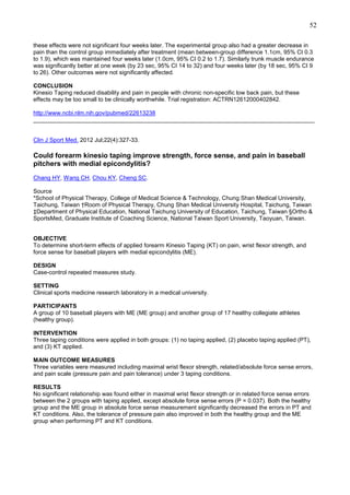 52
these effects were not significant four weeks later. The experimental group also had a greater decrease in
pain than the control group immediately after treatment (mean between-group difference 1.1cm, 95% CI 0.3
to 1.9), which was maintained four weeks later (1.0cm, 95% CI 0.2 to 1.7). Similarly trunk muscle endurance
was significantly better at one week (by 23 sec, 95% CI 14 to 32) and four weeks later (by 18 sec, 95% CI 9
to 26). Other outcomes were not significantly affected.
CONCLUSION
Kinesio Taping reduced disability and pain in people with chronic non-specific low back pain, but these
effects may be too small to be clinically worthwhile. Trial registration: ACTRN12612000402842.
http://www.ncbi.nlm.nih.gov/pubmed/22613238
______________________________________________________________________________________

Clin J Sport Med. 2012 Jul;22(4):327-33.

Could forearm kinesio taping improve strength, force sense, and pain in baseball
pitchers with medial epicondylitis?
Chang HY, Wang CH, Chou KY, Cheng SC.
Source
*School of Physical Therapy, College of Medical Science & Technology, Chung Shan Medical University,
Taichung, Taiwan †Room of Physical Therapy, Chung Shan Medical University Hospital, Taichung, Taiwan
‡Department of Physical Education, National Taichung University of Education, Taichung, Taiwan §Ortho &
SportsMed, Graduate Institute of Coaching Science, National Taiwan Sport University, Taoyuan, Taiwan.

OBJECTIVE
To determine short-term effects of applied forearm Kinesio Taping (KT) on pain, wrist flexor strength, and
force sense for baseball players with medial epicondylitis (ME).
DESIGN
Case-control repeated measures study.
SETTING
Clinical sports medicine research laboratory in a medical university.
PARTICIPANTS
A group of 10 baseball players with ME (ME group) and another group of 17 healthy collegiate athletes
(healthy group).
INTERVENTION
Three taping conditions were applied in both groups: (1) no taping applied, (2) placebo taping applied (PT),
and (3) KT applied.
MAIN OUTCOME MEASURES
Three variables were measured including maximal wrist flexor strength, related/absolute force sense errors,
and pain scale (pressure pain and pain tolerance) under 3 taping conditions.
RESULTS
No significant relationship was found either in maximal wrist flexor strength or in related force sense errors
between the 2 groups with taping applied, except absolute force sense errors (P = 0.037). Both the healthy
group and the ME group in absolute force sense measurement significantly decreased the errors in PT and
KT conditions. Also, the tolerance of pressure pain also improved in both the healthy group and the ME
group when performing PT and KT conditions.

 