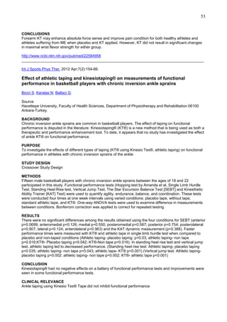53

CONCLUSIONS
Forearm KT may enhance absolute force sense and improve pain condition for both healthy athletes and
athletes suffering from ME when placebo and KT applied. However, KT did not result in significant changes
in maximal wrist flexor strength for either group.
http://www.ncbi.nlm.nih.gov/pubmed/22584958
______________________________________________________________________________________
Int J Sports Phys Ther. 2012 Apr;7(2):154-66.

Effect of athletic taping and kinesiotaping® on measurements of functional
performance in basketball players with chronic inversion ankle sprains
Bicici S, Karatas N, Baltaci G.
Source
Hacettepe University, Faculty of Health Sciences, Department of Physiotherapy and Rehabilitation 06100
Ankara-Turkey.
BACKGROUND
Chronic inversion ankle sprains are common in basketball players. The effect of taping on functional
performance is disputed in the literature. Kinesiotaping® (KT®) is a new method that is being used as both a
therapeutic and performance enhancement tool. To date, it appears that no study has investigated the effect
of ankle KT® on functional performance.
PURPOSE
To investigate the effects of different types of taping (KT® using Kinesio Tex®, athletic taping) on functional
performance in athletes with chronic inversion sprains of the ankle.
STUDY DESIGN
Crossover Study Design
METHODS
Fifteen male basketball players with chronic inversion ankle sprains between the ages of 18 and 22
participated in this study. Functional performance tests (Hopping test by Amanda et al, Single Limb Hurdle
Test, Standing Heel Rise test, Vertical Jump Test, The Star Excursion Balance Test [SEBT] and Kinesthetic
Ability Trainer [KAT] Test) were used to quantify agility, endurance, balance, and coordination. These tests
were conducted four times at one week intervals using varied conditions: placebo tape, without tape,
standard athletic tape, and KT®. One-way ANOVA tests were used to examine difference in measurements
between conditions. Bonferroni correction was applied to correct for repeated testing.
RESULTS
There were no significant differences among the results obtained using the four conditions for SEBT (anterior
p=0.0699; anteromedial p=0.126; medial p=0.550; posteromedial p=0.587; posterior p=0.754; posterolateral
p=0.907; lateral p=0.124; anterolateral p=0.963) and the KAT dynamic measurement (p=0.388). Faster
performance times were measured with KT® and athletic tape in single limb hurdle test when compared to
placebo and non-taped conditions (Athletic taping- placebo taping: p=0.03; athletic taping- non tape
p=0.016;KT®- Placebo taping p=0.042; KT®-Non tape p=0.016). In standing heel rise test and vertical jump
test, athletic taping led to decreased performance. (Standing heel rise test: Athletic taping- placebo taping
p=0.035; athletic taping- non tape p=0.043; athletic tape- KT® p<0.001) (Vertical jump test: Athletic tapingplacebo taping p=0.002: athletic taping- non tape p=0.002; KT®- athletic tape p<0.001)
CONCLUSION
Kinesiotaping® had no negative effects on a battery of functional performance tests and improvements were
seen in some functional performance tests.
CLINICAL RELEVANCE
Ankle taping using Kinesio Tex® Tape did not inhibit functional performance

 