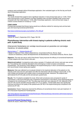 55
surgeons were evaluated without Kinesiotape application, then evaluated again on the first day and fourth
day of Kinesiotape application.
RESULTS
The results showed that surgeons had a significant reduction in neck and low back pain (p < 0.05). There
were improvements in both Oswestry Low Back Disability Index and Neck Disability Index scores when
compared with their initial status (p < 0.05). After Kinesiotape application, neck and low back range of
motions' scores showed an increase (p < 0.05).
CONCLUSION
Findings demonstrated that Kinesio taping would be an effective method for reducing neck and low back
pain and improving functional performance.
http://www.turkishneurosurgery.org.tr/pdf/pdf_JTN_945.pdf
______________________________________________________________________________________
Fisioterapia
Volume 34, Issue 5, September 2012, Pages 189-195

Physiotherapy intervention with kinesio taping in patients suffering chronic neck
pain. A pilot study
[Intervención fisioterápica con vendaje neuromuscular en pacientes con cervicalgia
mecánica. Un estudio piloto]
a

b

García Llopis, L. , Campos Aranda, M.
a
Master en Ejercicio Físico, Salud y Dependencia, Universidad de Murcia, Murcia, Spain
b
Doctora en Estadística y titular del Departamento de Bioestadística, Universidad de Murcia, Murcia, Spain
Objective: The main aim was to verify if the Kinesio Taping improves the efficacy of conventional treatments
in those subjects who have chronic neck pain.
Material and method: A prospective study using a sample of 10 patients with chronic neck pain was carried
out. Five patients were randomly allocated to the control group in order to receive conventional
physiotherapy. The remaining 5 were allotted to the experimental group in which conventional physiotherapy
and neuromusclar kinesio taping were applied.
Measures: Data was collected by an evaluator blinded to the treatment allocation of the patients on the
intensity of the neck and arm pain before and after the intervention with the analogue visual scale, on the
neck mobility and shoulder joint mobility using a universal goniometer. Moreover, the subjects were
administered the SF-36 scale and the cervical pain questionnaire.
Results: The 10 patients completed the study. When both procedures were compared for grade of
improvement, it was found that there was a significant improvement in neck flexion of the experimental group
compared to the control group (P<.05). The same was found with neck extension (P<.02), lateral tilt of the
neck (P<.05) and the shoulder internal rotation (P<.01).In addition, mental health status was significantly
improved according to the quality of life questionnaire (SF-36) in the experimental group compared to the
control one (P<.05).
Conclusions: Kinesio Taping has improved the efficiency of conventional chronic neck pain treatment. ©
2012 Asociación Española de Fisioterapeutas.
http://www.elsevier.es/en/abstract/revistas/fisioterapia-146/physiotherapy-intervention-with-kinesio-taping-inpatients-90153312-originales-2012
______________________________________________________________________________________
Journal of Physical Therapy Science
Volume 24, Issue 2, March 2012, Pages 153-156

 