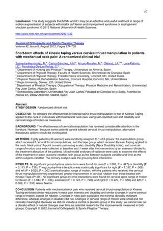 57
Conclusion: This study suggests that MWM and KT may be an effective and useful treatment in range of
motion augmentation of subjects with rotator cuff lesion and impingement syndrome or impingement
shoulder syndrome. © 2012 National University of Health Sciences.
http://www.ncbi.nlm.nih.gov/pubmed/22921332
______________________________________________________________________________________
Journal of Orthopaedic and Sports Physical Therapy
Volume 42, Issue 8, August 2012, Pages 724-730

Short-term effects of kinesio taping versus cervical thrust manipulation in patients
with mechanical neck pain: A randomized clinical trial
a

a

b

cde

Saavedra-Hernández, M. , Castro-Sánchez, A.M. , Arroyo-Morales, M. , Cleland, J.A. , Lara-Palomo,
f
g
I.C. , Fernández-De-Las-Peñas, C.
a
Department of Nursing and Physical Therapy, Universidad de Almería, Spain
b
Department of Physical Therapy, Faculty of Health Sciences, Universidad de Granada, Spain
c
Department of Physical Therapy, Franklin Pierce University, Concord, NH, United States
d
Physical Therapist, Rehabilitation Services, Concord Hospital, Concord, NH, United States
e
Regis University, Denver, CO, United States
f
Department of Physical Therapy, Occupational Therapy, Physical Medicine and Rehabilitation, Universidad
Rey Juan Carlos, Alcorcón, Spain
g
Esthesiology Laboratory, Universidad Rey Juan Carlos, Facultad de Ciencias de la Salud, Avenida de
Atenas s/n, 28922 Alcorcón, Madrid, Spain

Abstract
STUDY DESIGN: Randomized clinical trial.
OBJECTIVE: To compare the effectiveness of cervical spine thrust manipulation to that of Kinesio Taping
applied to the neck in individuals with mechanical neck pain, using self-reported pain and disability and
cervical range of motion as measures.
BACKGROUND: The effectiveness of cervical manipulation has received considerable attention in the
literature. However, because some patients cannot tolerate cervical thrust manipulation, alternative
therapeutic options should be investigated.
METHODS: Eighty patients (36 women) were randomly assigned to 1 of 2 groups: the manipulation group,
which received 2 cervical thrust manipulations, and the tape group, which received Kinesio Taping applied to
the neck. Neck pain (11-point numeric pain rating scale), disability (Neck Disability Index), and cervicalrange-of-motion data were collected at baseline and 1 week after the intervention by an assessor blinded to
the treatment allocation of the patients. Mixed-model analyses of variance were used to examine the effects
of the treatment on each outcome variable, with group as the between-subjects variable and time as the
within-subjects variable. The primary analysis was the group-by-time interaction.
RESULTS: No significant group-by-time interactions were found for pain (F = 1.892, P = .447) or disability (F
= 0.115, P = .736). The group-by-time interaction was statistically significant for right (F = 7.317, P = .008)
and left (F = 9.525, P = .003) cervical rotation range of motion, with the patients who received the cervical
thrust manipulation having experienced greater improvement in cervical rotation than those treated with
Kinesio Tape (P<.01). No significant group-by-time interactions were found for cervical spine range of motion
for flexion (F = 0.944, P = .334), extension (F = 0.122, P = .728), and right (F = 0.220, P = .650) and left (F =
0.389, P = .535) lateral flexion.
CONCLUSION: Patients with mechanical neck pain who received cervical thrust manipulation or Kinesio
Taping exhibited similar reductions in neck pain intensity and disability and similar changes in active cervical
range of motion, except for rotation. Changes in neck pain surpassed the minimal clinically important
difference, whereas changes in disability did not. Changes in cervical range of motion were small and not
clinically meaningful. Because we did not include a control or placebo group in this study, we cannot rule out
a placebo effect or natural changes over time as potential reasons for the improvements measured in both
groups. Copyright © 2012 Journal of Orthopaedic & Sports Physical Therapy.

 