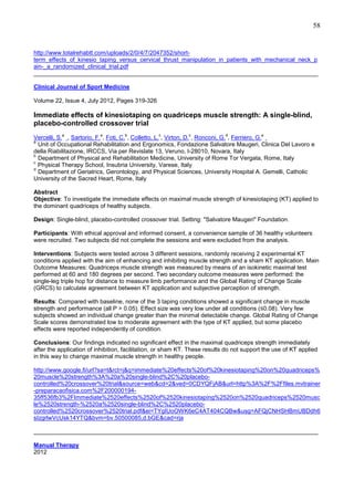 58

http://www.totalrehabtt.com/uploads/2/0/4/7/2047352/shortterm_effects_of_kinesio_taping_versus_cervical_thrust_manipulation_in_patients_with_mechanical_neck_p
ain-_a_randomized_clinical_trial.pdf
______________________________________________________________________________________
Clinical Journal of Sport Medicine
Volume 22, Issue 4, July 2012, Pages 319-326

Immediate effects of kinesiotaping on quadriceps muscle strength: A single-blind,
placebo-controlled crossover trial
a

a

b

c

c

d

a

Vercelli, S. , Sartorio, F. , Foti, C. , Colletto, L. , Virton, D. , Ronconi, G. , Ferriero, G.
a
Unit of Occupational Rehabilitation and Ergonomics, Fondazione Salvatore Maugeri, Clinica Del Lavoro e
della Riabilitazione, IRCCS, Via per Revislate 13, Veruno, I-28010, Novara, Italy
b
Department of Physical and Rehabilitation Medicine, University of Rome Tor Vergata, Rome, Italy
c
Physical Therapy School, Insubria University, Varese, Italy
d
Department of Geriatrics, Gerontology, and Physical Sciences, University Hospital A. Gemelli, Catholic
University of the Sacred Heart, Rome, Italy
Abstract
Objective: To investigate the immediate effects on maximal muscle strength of kinesiotaping (KT) applied to
the dominant quadriceps of healthy subjects.
Design: Single-blind, placebo-controlled crossover trial. Setting: "Salvatore Maugeri" Foundation.
Participants: With ethical approval and informed consent, a convenience sample of 36 healthy volunteers
were recruited. Two subjects did not complete the sessions and were excluded from the analysis.
Interventions: Subjects were tested across 3 different sessions, randomly receiving 2 experimental KT
conditions applied with the aim of enhancing and inhibiting muscle strength and a sham KT application. Main
Outcome Measures: Quadriceps muscle strength was measured by means of an isokinetic maximal test
performed at 60 and 180 degrees per second. Two secondary outcome measures were performed: the
single-leg triple hop for distance to measure limb performance and the Global Rating of Change Scale
(GRCS) to calculate agreement between KT application and subjective perception of strength.
Results: Compared with baseline, none of the 3 taping conditions showed a significant change in muscle
strength and performance (all P > 0.05). Effect size was very low under all conditions (≤0.08). Very few
subjects showed an individual change greater than the minimal detectable change. Global Rating of Change
Scale scores demonstrated low to moderate agreement with the type of KT applied, but some placebo
effects were reported independently of condition.
Conclusions: Our findings indicated no significant effect in the maximal quadriceps strength immediately
after the application of inhibition, facilitation, or sham KT. These results do not support the use of KT applied
in this way to change maximal muscle strength in healthy people.
http://www.google.fi/url?sa=t&rct=j&q=immediate%20effects%20of%20kinesiotaping%20on%20quadriceps%
20muscle%20strength%3A%20a%20single-blind%2C%20placebocontrolled%20crossover%20trial&source=web&cd=2&ved=0CDYQFjAB&url=http%3A%2F%2Ffiles.mvtrainer
-preparacaofisica.com%2F20000019435ff536fb3%2FImmediate%2520effects%2520of%2520kinesiotaping%2520on%2520quadriceps%2520musc
le%2520strength-%2520a%2520single-blind%2C%2520placebocontrolled%2520crossover%2520trial.pdf&ei=TYgIUoOWK6eC4AT404CQBw&usg=AFQjCNHSHBmUBDdh6
sIzgrlwVcUsk14YTQ&bvm=bv.50500085,d.bGE&cad=rja
______________________________________________________________________________________
Manual Therapy
2012

 