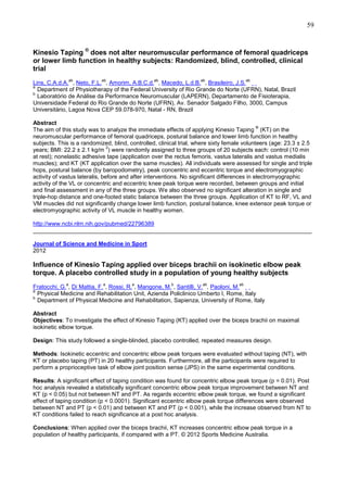 59

Kinesio Taping ® does not alter neuromuscular performance of femoral quadriceps
or lower limb function in healthy subjects: Randomized, blind, controlled, clinical
trial
ab

ab

ab

ab

ab

Lins, C.A.d.A. , Neto, F.L. , Amorim, A.B.C.d. , Macedo, L.d.B. , Brasileiro, J.S.
a
Department of Physiotherapy of the Federal University of Rio Grande do Norte (UFRN), Natal, Brazil
b
Laboratório de Análise da Performance Neuromuscular (LAPERN), Departamento de Fisioterapia,
Universidade Federal do Rio Grande do Norte (UFRN), Av. Senador Salgado Filho, 3000, Campus
Universitário, Lagoa Nova CEP 59.078-970, Natal - RN, Brazil
Abstract
®
The aim of this study was to analyze the immediate effects of applying Kinesio Taping (KT) on the
neuromuscular performance of femoral quadriceps, postural balance and lower limb function in healthy
subjects. This is a randomized, blind, controlled, clinical trial, where sixty female volunteers (age: 23.3 ± 2.5
2
years; BMI: 22.2 ± 2.1 kg/m ) were randomly assigned to three groups of 20 subjects each: control (10 min
at rest); nonelastic adhesive tape (application over the rectus femoris, vastus lateralis and vastus medialis
muscles); and KT (KT application over the same muscles). All individuals were assessed for single and triple
hops, postural balance (by baropodometry), peak concentric and eccentric torque and electromyographic
activity of vastus lateralis, before and after interventions. No significant differences in electromyographic
activity of the VL or concentric and eccentric knee peak torque were recorded, between groups and initial
and final assessment in any of the three groups. We also observed no significant alteration in single and
triple-hop distance and one-footed static balance between the three groups. Application of KT to RF, VL and
VM muscles did not significantly change lower limb function, postural balance, knee extensor peak torque or
electromyographic activity of VL muscle in healthy women.
http://www.ncbi.nlm.nih.gov/pubmed/22796389
______________________________________________________________________________________
Journal of Science and Medicine in Sport
2012

Influence of Kinesio Taping applied over biceps brachii on isokinetic elbow peak
torque. A placebo controlled study in a population of young healthy subjects
a

a

a

b

ab

ab

Fratocchi, G. , Di Mattia, F. , Rossi, R. , Mangone, M. , Santilli, V. , Paoloni, M.
a
Physical Medicine and Rehabilitation Unit, Azienda Policlinico Umberto I, Rome, Italy
b
Department of Physical Medicine and Rehabilitation, Sapienza, University of Rome, Italy
Abstract
Objectives: To investigate the effect of Kinesio Taping (KT) applied over the biceps brachii on maximal
isokinetic elbow torque.
Design: This study followed a single-blinded, placebo controlled, repeated measures design.
Methods: Isokinetic eccentric and concentric elbow peak torques were evaluated without taping (NT), with
KT or placebo taping (PT) in 20 healthy participants. Furthermore, all the participants were required to
perform a proprioceptive task of elbow joint position sense (JPS) in the same experimental conditions.
Results: A significant effect of taping condition was found for concentric elbow peak torque (p = 0.01). Post
hoc analysis revealed a statistically significant concentric elbow peak torque improvement between NT and
KT (p < 0.05) but not between NT and PT. As regards eccentric elbow peak torque, we found a significant
effect of taping condition (p < 0.0001). Significant eccentric elbow peak torque differences were observed
between NT and PT (p < 0.01) and between KT and PT (p < 0.001), while the increase observed from NT to
KT conditions failed to reach significance at a post hoc analysis.
Conclusions: When applied over the biceps brachii, KT increases concentric elbow peak torque in a
population of healthy participants, if compared with a PT. © 2012 Sports Medicine Australia.

 