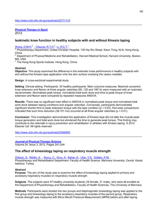 60
http://www.ncbi.nlm.nih.gov/pubmed/22771110
______________________________________________________________________________________
Physical Therapy in Sport

2012
Isokinetic knee function in healthy subjects with and without Kinesio taping
a

b

c

Wong, O.M.H. , Cheung, R.T.H. , Li, R.C.T.
a
Physiotherapy Department, United Christian Hospital, 130 Hip Wo Street, Kwun Tong, KLN, Hong Kong,
China
b
Department of Physical Medicine and Rehabilitation, Harvard Medical School, Harvard University, Boston,
MA, USA
c
The Hong Kong Sports Institute, Hong Kong, China
Abstract
Objective: This study examined the difference in the isokinetic knee performance in healthy subjects with
and without the Kinesio tape application onto the skin surface overlying the vastus medialis.
Design: A cross-sectional experimental study.
Setting: Clinical setting. Participants: 30 healthy participants. Main outcome measures: Maximal concentric
knee extension and flexion at three angular velocities (60, 120 and 180°/s) were measured with an isokinetic
dynamometer. Normalized peak torque, normalized total work done and time to peak torque of knee
extension and flexion were compared by repeated measures ANOVA.
Results: There was no significant main effect in ANOVA in normalized peak torque and normalized total
work done between taping conditions and angular velocities. Conversely, participants demonstrated
significant shorter time to peak extension torque with the tape condition (p = 0.03). Pair-wise comparisons
indicated that such time reduction (36-101 ms) occurred at all three angular velocities (p < 0.01).
Conclusion: This investigation demonstrated the application of Kinesio tape did not alter the muscle peak
torque generation and total work done but shortened the time to generate peak torque. This finding may
contribute to the rationale in injury prevention and rehabilitation in athletes with Kinesio taping. © 2012
Elsevier Ltd. All rights reserved.
http://www.ncbi.nlm.nih.gov/pubmed/23068902
______________________________________________________________________________________
Journal of Physical Therapy Science
Volume 24, Issue 3, 2012, Pages 241-244

The effect of kinesiology taping on respiratory muscle strength
Zübeyir, S., Nilüfer, K. , Burcu, C., Onur, A., Bahar, K., Ufuk, Y.S., Gülden, P.M.
Physiotherapy and Rehabilitation Department, Faculty of Health Science, Marmara University, Cevizli, Kartal,
Istanbul, Turkey
Abstract
Purpose: The aim of this study was to examine the effect of kinesiology taping applied to primary and
accessory respiratory muscles on respiratory muscle strength.
Subjects: The subjects were 47 healthy university students (16 female, 31 male), who were all enrolled at
the Department of Physiotherapy and Rehabilitation, Faculty of Health Sciences, The University of Marmara.
Methods: Participants were divided into two groups and diaphragmatic kinesiology taping was applied to the
first group and kinesiology taping to the accessory respiratory muscles of the second group. Respiratory
muscle strength was measured with Micro Mouth Pressure Measurement (MPM) before and after taping.

 