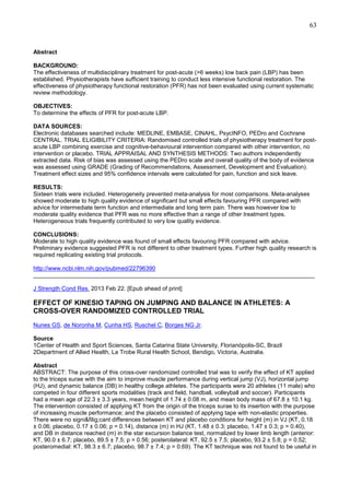 63

Abstract
BACKGROUND:
The effectiveness of multidisciplinary treatment for post-acute (>6 weeks) low back pain (LBP) has been
established. Physiotherapists have sufficient training to conduct less intensive functional restoration. The
effectiveness of physiotherapy functional restoration (PFR) has not been evaluated using current systematic
review methodology.
OBJECTIVES:
To determine the effects of PFR for post-acute LBP.
DATA SOURCES:
Electronic databases searched include: MEDLINE, EMBASE, CINAHL, PsycINFO, PEDro and Cochrane
CENTRAL. TRIAL ELIGIBILITY CRITERIA: Randomised controlled trials of physiotherapy treatment for postacute LBP combining exercise and cognitive-behavioural intervention compared with other intervention, no
intervention or placebo. TRIAL APPRAISAL AND SYNTHESIS METHODS: Two authors independently
extracted data. Risk of bias was assessed using the PEDro scale and overall quality of the body of evidence
was assessed using GRADE (Grading of Recommendations, Assessment, Development and Evaluation).
Treatment effect sizes and 95% confidence intervals were calculated for pain, function and sick leave.
RESULTS:
Sixteen trials were included. Heterogeneity prevented meta-analysis for most comparisons. Meta-analyses
showed moderate to high quality evidence of significant but small effects favouring PFR compared with
advice for intermediate term function and intermediate and long term pain. There was however low to
moderate quality evidence that PFR was no more effective than a range of other treatment types.
Heterogeneous trials frequently contributed to very low quality evidence.
CONCLUSIONS:
Moderate to high quality evidence was found of small effects favouring PFR compared with advice.
Preliminary evidence suggested PFR is not different to other treatment types. Further high quality research is
required replicating existing trial protocols.
http://www.ncbi.nlm.nih.gov/pubmed/22796390
______________________________________________________________________________________
J Strength Cond Res. 2013 Feb 22. [Epub ahead of print]

EFFECT OF KINESIO TAPING ON JUMPING AND BALANCE IN ATHLETES: A
CROSS-OVER RANDOMIZED CONTROLLED TRIAL
Nunes GS, de Noronha M, Cunha HS, Ruschel C, Borges NG Jr.
Source
1Center of Health and Sport Sciences, Santa Catarina State University, Florianópolis-SC, Brazil
2Department of Allied Health, La Trobe Rural Health School, Bendigo, Victoria, Australia.
Abstract
ABSTRACT: The purpose of this cross-over randomized controlled trial was to verify the effect of KT applied
to the triceps surae with the aim to improve muscle performance during vertical jump (VJ), horizontal jump
(HJ), and dynamic balance (DB) in healthy college athletes. The participants were 20 athletes (11 male) who
competed in four different sports modalities (track and field, handball, volleyball and soccer). Participants
had a mean age of 22.3 ± 3.3 years, mean height of 1.74 ± 0.08 m, and mean body mass of 67.8 ± 10.1 kg.
The intervention consisted of applying KT from the origin of the triceps surae to its insertion with the purpose
of increasing muscle performance; and the placebo consisted of applying tape with non-elastic properties.
There were no signi&filig;cant differences between KT and placebo conditions for height (m) in VJ (KT, 0.18
± 0.06; placebo, 0.17 ± 0.06; p = 0.14), distance (m) in HJ (KT, 1.48 ± 0.3; placebo, 1.47 ± 0.3; p = 0.40),
and DB in distance reached (m) in the star excursion balance test, normalized by lower limb length (anterior:
KT, 90.0 ± 6.7; placebo, 89.5 ± 7.5; p = 0.56; posterolateral: KT, 92.5 ± 7.5; placebo, 93.2 ± 5.8; p = 0.52;
posteromedial: KT, 98.3 ± 6.7; placebo, 98.7 ± 7.4; p = 0.69). The KT technique was not found to be useful in

 
