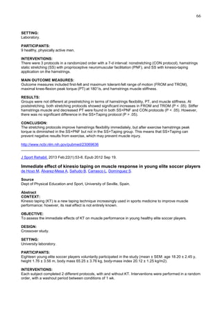 66

SETTING:
Laboratory.
PARTICIPANTS:
9 healthy, physically active men.
INTERVENTIONS:
There were 3 protocols in a randomized order with a 7-d interval: nonstretching (CON protocol), hamstrings
static stretching (SS) with proprioceptive neuromuscular facilitation (PNF), and SS with kinesio-taping
application on the hamstrings.
MAIN OUTCOME MEASURES:
Outcome measures included first-felt and maximum tolerant-felt range of motion (FROM and TROM),
maximal knee-flexion peak torque (PT) at 180°/s, and hamstrings muscle stiffness.
RESULTS:
Groups were not different at prestretching in terms of hamstrings flexibility, PT, and muscle stiffness. At
poststretching, both stretching protocols showed significant increases in FROM and TROM (P < .05). Stiffer
hamstrings muscle and decreased PT were found in both SS+PNF and CON protocols (P < .05). However,
there was no significant difference in the SS+Taping protocol (P > .05).
CONCLUSION:
The stretching protocols improve hamstrings flexibility immediately, but after exercise hamstrings peak
torque is diminished in the SS+PNF but not in the SS+Taping group. This means that SS+Taping can
prevent negative results from exercise, which may prevent muscle injury.
http://www.ncbi.nlm.nih.gov/pubmed/23069636
______________________________________________________________________________________
J Sport Rehabil. 2013 Feb;22(1):53-8. Epub 2012 Sep 19.

Immediate effect of kinesio taping on muscle response in young elite soccer players
de Hoyo M, Álvarez-Mesa A, Sañudo B, Carrasco L, Domínguez S.
Source
Dept of Physical Education and Sport, University of Seville, Spain.
Abstract
CONTEXT:
Kinesio taping (KT) is a new taping technique increasingly used in sports medicine to improve muscle
performance; however, its real effect is not entirely known.
OBJECTIVE:
To assess the immediate effects of KT on muscle performance in young healthy elite soccer players.
DESIGN:
Crossover study.
SETTING:
University laboratory.
PARTICIPANTS:
Eighteen young elite soccer players voluntarily participated in the study (mean ± SEM: age 18.20 ± 2.45 y,
height 1.76 ± 3.56 m, body mass 65.25 ± 3.76 kg, body-mass index 20.12 ± 1.25 kg/m2).
INTERVENTIONS:
Each subject completed 2 different protocols, with and without KT. Interventions were performed in a random
order, with a washout period between conditions of 1 wk.

 