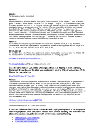 7

DESIGN:
Randomized controlled clinical trial.
SETTING:
Research laboratory. Patients or Other Participants: Sixty-one healthy, active people (23 men, 38 women;
age = 19.99 ± 8.01 years, height = 169.42 ± 23.62 cm, mass = 71.53 ± 36.77 kg) volunteered to participate.
They were assigned randomly to 1 of 3 groups: treatment KT, sham KT, and control. Intervention(s): Tape
was applied based on group assignment. The treatment KT group received the ankle-tape technique as
described in the KT manual. The sham KT group received 1 strip of Kinesio Tex tape around the
circumference of the proximal gastrocnemius muscle. The control group did not receive tape application.
Main Outcome Measure(s): The dependent variables were blood flow in blood perfusion units, volume of
water displacement in milliliters, circumference of the gastrocnemius muscle in centimeters, and endurance
ratio in joules measured before, 24 hours after, and 72 hours after the intervention. Separate repeatedmeasures analyses of variance were conducted for each dependent variable.
RESULTS:
We found no group-by-test day interaction for endurance ratios (F(4,116) = 1.99, P = .10). Blood flow,
circumference, and volume measurements also yielded no differences among groups (F(2,58) range, 0.020.51; P > .05) or test days (F(2,116) range, 0.05-2.33; P > .05).
CONCLUSIONS:
We found KT does not enhance anaerobic muscle function measured by endurance ratio. The KT also did
not affect circulation or volume of the gastrocnemius muscle in a healthy population.
http://www.ncbi.nlm.nih.gov/pubmed/23182011
______________________________________________________________________________________
Am J Hosp Palliat Care. 2012 Aug 9. [Epub ahead of print]

Case Report: Manual Lymphatic Drainage and Kinesio Taping in the Secondary
Malignant Breast Cancer-Related Lymphedema in an Arm With Arteriovenous (A-V)
Fistula for Hemodialysis
Chou YH, Li SH, Liao SF, Tang HW.
Abstract
Lymphedema is a dreaded complication of breast cancer treatment. The standard care for lymphedema is
complex decongestive physiotherapy, which includes manual lymphatic drainage (MLD), short stretch
bandaging, exercise, and skin care. The Kinesio Taping could help to improve lymphatic uptake. We
reported a patient with unilateral secondary malignant breast cancer-related lymphedema and arteriovenous
(A-V) fistula for hemodialysis happened in the same arm, and used kinesio taping, MLD, and exercise to
treat this patient because no pressure could be applied to the A-V fistula. The 12-session therapy created an
excellent effect. We do not think the kinesio taping could replace short stretch bandaging, but it could be
another choice for contraindicating pressure therapy patients, and we should pay attention to wounds
induced by kinesio tape.
http://www.ncbi.nlm.nih.gov/pubmed/22879520
______________________________________________________________________________________
Clin Rehabil February 20, 2013 0269215512469120

A randomized controlled trial of a mixed Kinesio taping–compression technique on
venous symptoms, pain, peripheral venous flow, clinical severity and overall health
status in postmenopausal women with chronic venous insufficiency
1. Mª Encarnación Aguilar-Ferrándiz1
2. Adelaida María Castro-Sánchez2
3. Guillermo A Matarán-Peñarrocha3

 