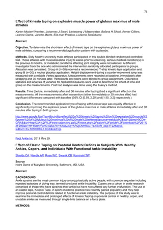 71
Effect of kinesio taping on explosive muscle power of gluteus maximus of male
athletes
Karien Mostert-Wentzel, Johannes J Swart, Lieketseng J Masenyetse, Bafana H Sihlali, Renier Cilliers,
Leanne Clarke, Janette Maritz, Eliz-mari Prinsloo, Lozanne Steenkamp
Abstract
Objective. To determine the short-term effect of kinesio tape on the explosive gluteus maximus power of
male athletes, comparing a recommended application pattern with a placebo.
Methods, Sixty healthy university male athletes participated in this double-blinded randomised controlled
trial. Those athletes with musculoskeletal injury 6 weeks prior to screening, serious medical condition(s) in
the previous 6 months, or metabolic conditions affecting joint integrity were not selected. A different
investigator from the one who administered the intervention randomly allocated participants to groups.
Allocation was concealed. Group A (n=30) received a recommended Y-strip kinesio tape application and
group B (n=30) a neutral placebo application. Height displacement during a counter-movement jump was
measured with a reliable Vertec apparatus. Measurements were recorded at baseline, immediately after
strapping and 30 minutes later. Participants and raters were blinded to group assignment. Descriptive
statistics and analysis of variance for repeated measures were used to determine the effect of time and
group on the measurements. Post hoc analysis was done using the Tukey’s method.
Results. Time (before, immediately after and 30 minutes after taping) had a significant effect on the
measurements. All the measurements after intervention (either immediately or 30 minutes after) had
significant differences compared with baseline (95% CI [0.59, 2.29] and [1.50, 3.2] respectively.)
Conclusion. The recommended application type of taping with kinesio tape was equally effective in
significantly improving the explosive power of the gluteus maximus in male athletes immediately after and 30
minutes after taping in both groups.
http://www.google.fi/url?sa=t&rct=j&q=effect%20of%20kinesio%20taping%20on%20explosive%20muscle%2
0power%20of%20gluteus%20maximus%20of%20male%20athletes&source=web&cd=2&sqi=2&ved=0CDw
QFjAB&url=http%3A%2F%2Fwww.sajsm.org.za%2Findex.php%2Fsajsm%2Farticle%2Fdownload%2F261%
2F299&ei=HY4IUtnvFenO4QSo74HYAw&usg=AFQjCNHRAu-TLzIEnR_osjp1T2Z8agyaw&bvm=bv.50500085,d.bGE&cad=rja
______________________________________________________________________________________
Foot Ankle Int. 2013 May 29.

Effect of Elastic Taping on Postural Control Deficits in Subjects With Healthy
Ankles, Copers, and Individuals With Functional Ankle Instability
Shields CA, Needle AR, Rose WC, Swanik CB, Kaminski TW.
Source
Notre Dame of Maryland University, Baltimore, MD, USA.
Abstract
BACKGROUND:
Ankle sprains are the most common injury among physically active people, with common sequelae including
repeated episodes of giving way, termed functional ankle instability. Copers are a cohort in ankle research
comprised of those who have sprained their ankle but have not suffered any further dysfunction. The use of
an elastic tape, Kinesio Tape, in sports medicine practice has recently gained popularity and may help
improve postural control deficits related to functional ankle instability. The purpose of this study was to
examine the immediate and prolonged effects of Kinesio Taping on postural control in healthy, coper, and
unstable ankles as measured through single-limb balance on a force plate.
METHODS:

 