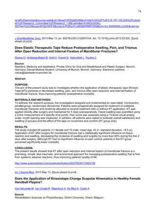 74
ional%20activities&source=web&cd=2&ved=0CDgQFjAB&url=http%3A%2F%2F216.197.105.206%2FLibrari
es%2FResearch_Committee%2FResearch_1.sflb.ashx&ei=E48IUo3iOKL4QT4wYGoCA&usg=AFQjCNHF5BcmbLS-PQOovFcaMUBHRMPV0Q&bvm=bv.50500085,d.bGE&cad=rja
______________________________________________________________________________________
J Oral Maxillofac Surg. 2013 May 13. pii: S0278-2391(13)00310-8. doi: 10.1016/j.joms.2013.03.020. [Epub
ahead of print]

Does Elastic Therapeutic Tape Reduce Postoperative Swelling, Pain, and Trismus
After Open Reduction and Internal Fixation of Mandibular Fractures?
Ristow O, Hohlweg-Majert B, Kehl V, Koerdt S, Hahnefeld L, Pautke C.
Source
Resident, Medicine and Aesthetics, Private Clinic for Oral and Maxillofacial and Plastic Surgery, Munich,
Germany; Dental Medical Student, University of Munich, Munich, Germany. Electronic address:
ristow@aesthetik-muenchen.de.
Abstract
PURPOSE:
The aim of the present study was to investigate whether the application of elastic therapeutic tape (Kinesio
Tape [KT]) prevents or decreases swelling, pain, and trismus after open reduction and internal fixation of
mandibular fracture, thus improving patients' postoperative morbidity.
MATERIALS AND METHODS:
To address the research purpose, the investigators designed and implemented an open-label, monocentric,
parallel-group, randomized clinical trial. Patients were prospectively assigned for treatment of unilateral
mandibular fractures and randomly allocated to receive treatment with or without KT application. KT was
applied directly after surgery and maintained for 5 days postoperatively. Facial swelling was quantified using
a 5-line measurement at 6 specific time points. Pain score was assessed using a 10-level visual analog
scale; mouth opening was measured. In addition, all patients were asked to evaluate overall satisfaction and
swelling (2 groups) and the effect of the tape on movement and comfort (KT group only).
RESULTS:
The study included 26 patients (11 female and 15 male; mean age, 43 yr; standard deviation, 18.5 yr).
Application of KT after surgery for mandibular fracture had a statistically significant influence on tissue
reaction and swelling, decreasing the incidence of swelling and turgidity by more than 60% during the first 2
days after surgery. Although KT had no significant influence on pain control, patients in the KT group
perceived significantly lower morbidity.
CONCLUSION:
The present results showed that KT after open reduction and internal fixation of mandibular fracture is a
promising, simple, less traumatic, and economical approach for managing postoperative swelling that is free
from systemic adverse reactions, thus improving patients' quality of life.
http://www.sciencedirect.com/science/article/pii/S0278239113003108
______________________________________________________________________________________
Int J Sports Med. 2013 May 13. [Epub ahead of print]

Does the Application of Kinesiotape Change Scapular Kinematics in Healthy Female
Handball Players?
Van Herzeele M, van Cingel R, Maenhout A, De Mey K, Cools A.
Source
Rehabilitation Sciences an Physiotherapy, Ghent University, Ghent, Belgium.

 