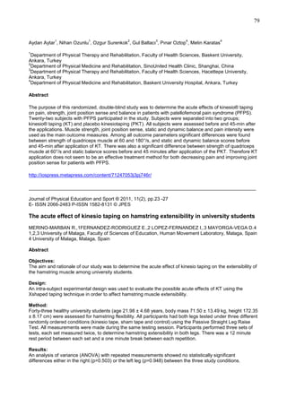 79

1

1

2

3

4

Aydan Aytar , Nihan Ozunlu , Ozgur Surenkok , Gul Baltacı , Pınar Oztop , Metin Karatas

4

1

Department of Physical Therapy and Rehabilitation, Faculty of Health Sciences, Baskent University,
Ankara, Turkey
2
Department of Physical Medicine and Rehabilitation, SinoUnited Health Clinic, Shanghai, China
3
Department of Physical Therapy and Rehabilitation, Faculty of Health Sciences, Hacettepe University,
Ankara, Turkey
4
Department of Physical Medicine and Rehabilitation, Baskent University Hospital, Ankara, Turkey
Abstract
The purpose of this randomized, double-blind study was to determine the acute effects of kinesio® taping
on pain, strength, joint position sense and balance in patients with patellofemoral pain syndrome (PFPS).
Twenty-two subjects with PFPS participated in the study. Subjects were separated into two groups;
kinesio® taping (KT) and placebo kinesiotaping (PKT). All subjects were assessed before and 45-min after
the applications. Muscle strength, joint position sense, static and dynamic balance and pain intensity were
used as the main outcome measures. Among all outcome parameters significant differences were found
between strength of quadriceps muscle at 60 and 180°/s, and static and dynamic balance scores before
and 45-min after application of KT. There was also a significant difference between strength of quadriceps
muscle at 60°/s and static balance scores before and 45 minutes after application of the PKT. Therefore KT
application does not seem to be an effective treatment method for both decreasing pain and improving joint
position sense for patients with PFPS.
http://iospress.metapress.com/content/71247053j3pj746r/

_____________________________________________________________________________
Journal of Physical Education and Sport ® 2011, 11(2), pp.23 -27
E- ISSN 2066-2483 P-ISSN 1582-8131 © JPES

The acute effect of kinesio taping on hamstring extensibility in university students
MERINO-MARBAN R.,1FERNANDEZ-RODRIGUEZ E.,2 LOPEZ-FERNANDEZ I,.3 MAYORGA-VEGA D.4
1,2,3 University of Malaga, Faculty of Sciences of Education, Human Movement Laboratory, Malaga, Spain
4 University of Malaga, Malaga, Spain
Abstract
Objectives:
The aim and rationale of our study was to determine the acute effect of kinesio taping on the extensibility of
the hamstring muscle among university students.
Design:
An intra-subject experimental design was used to evaluate the possible acute effects of KT using the
Xshaped taping technique in order to affect hamstring muscle extensibility.
Method:
Forty-three healthy university students (age 21.98 ± 4.68 years, body mass 71.50 ± 13.49 kg, height 172.35
± 8.17 cm) were assessed for hamstring flexibility. All participants had both legs tested under three different
randomly ordered conditions (kinesio tape, sham tape and control) using the Passive Straight Leg Raise
Test. All measurements were made during the same testing session. Participants performed three sets of
tests, each set measured twice, to determine hamstring extensibility in both legs. There was a 12 minute
rest period between each set and a one minute break between each repetition.
Results:
An analysis of variance (ANOVA) with repeated measurements showed no statistically significant
differences either in the right (p=0.503) or the left leg (p=0.948) between the three study conditions.

 